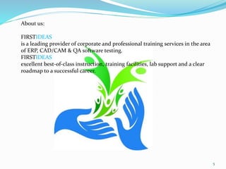 About us:
FIRSTIDEAS
is a leading provider of corporate and professional training services in the area
of ERP, CAD/CAM & QA software testing.
FIRSTIDEAS
excellent best-of-class instruction, training facilities, lab support and a clear
roadmap to a successful career.
5
 