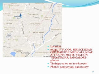 50
 Location :
 #3439, 1ST FLOOR, SERVICE ROAD
OPP. MARUTHI MEDICALS, NEAR
ATTIGUPPE METRO STATION,
VIJAYANAGAR, BANGALORE-
560040
 Timings: 09:00 am to 08:00 pm
 Phone: 9019303399, 9900721057
 