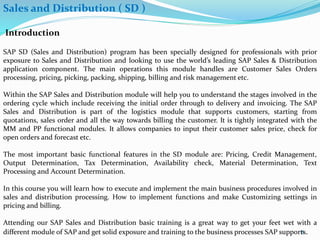 Sales and Distribution ( SD )
Introduction
SAP SD (Sales and Distribution) program has been specially designed for professionals with prior
exposure to Sales and Distribution and looking to use the world’s leading SAP Sales & Distribution
application component. The main operations this module handles are Customer Sales Orders
processing, pricing, picking, packing, shipping, billing and risk management etc.
Within the SAP Sales and Distribution module will help you to understand the stages involved in the
ordering cycle which include receiving the initial order through to delivery and invoicing. The SAP
Sales and Distribution is part of the logistics module that supports customers, starting from
quotations, sales order and all the way towards billing the customer. It is tightly integrated with the
MM and PP functional modules. It allows companies to input their customer sales price, check for
open orders and forecast etc.
The most important basic functional features in the SD module are: Pricing, Credit Management,
Output Determination, Tax Determination, Availability check, Material Determination, Text
Processing and Account Determination.
In this course you will learn how to execute and implement the main business procedures involved in
sales and distribution processing. How to implement functions and make Customizing settings in
pricing and billing.
Attending our SAP Sales and Distribution basic training is a great way to get your feet wet with a
different module of SAP and get solid exposure and training to the business processes SAP supports.8
 