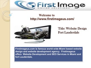 Welcome to
http://www.firstimageus.com/
Title: Website Design
Fort Lauderdale
Firstimageus.com is famous world wide Miami based website
design and website development agency. Firstimageus
offers Website Development and SEO Services in Miami and
fort Lauderdale.
 