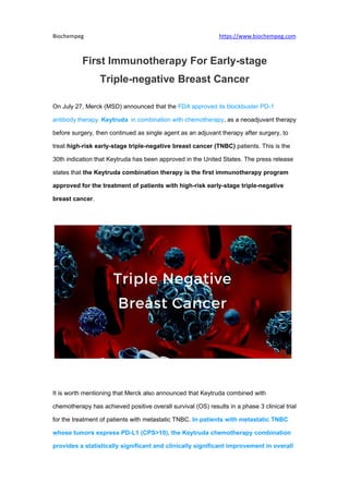 Biochempeg https://www.biochempeg.com
First Immunotherapy For Early-stage
Triple-negative Breast Cancer
On July 27, Merck (MSD) announced that the FDA approved its blockbuster PD-1
antibody therapy Keytruda in combination with chemotherapy, as a neoadjuvant therapy
before surgery, then continued as single agent as an adjuvant therapy after surgery, to
treat high-risk early-stage triple-negative breast cancer (TNBC) patients. This is the
30th indication that Keytruda has been approved in the United States. The press release
states that the Keytruda combination therapy is the first immunotherapy program
approved for the treatment of patients with high-risk early-stage triple-negative
breast cancer.
It is worth mentioning that Merck also announced that Keytruda combined with
chemotherapy has achieved positive overall survival (OS) results in a phase 3 clinical trial
for the treatment of patients with metastatic TNBC. In patients with metastatic TNBC
whose tumors express PD-L1 (CPS>10), the Keytruda chemotherapy combination
provides a statistically significant and clinically significant improvement in overall
 