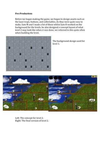 Pre-­Production:	
  
	
  
Before	
  we	
  began	
  making	
  the	
  game,	
  we	
  began	
  to	
  design	
  assets	
  such	
  as	
  
the	
  laser	
  traps,	
  buttons,	
  and	
  collectables.	
  As	
  they	
  were	
  quite	
  easy	
  to	
  
make,	
  Sam	
  M	
  and	
  I	
  made	
  a	
  lot	
  of	
  these	
  whilst	
  Sam	
  H	
  worked	
  on	
  the	
  
background	
  for	
  the	
  levels,	
  he	
  also	
  designed	
  a	
  concept	
  layout	
  of	
  what	
  
level	
  2	
  may	
  look	
  like	
  when	
  it	
  was	
  done,	
  we	
  referred	
  to	
  this	
  quite	
  often	
  
when	
  building	
  the	
  level.	
  
	
  
	
  
The	
  background	
  design	
  used	
  for	
  
level	
  1.	
  
	
  
	
  
	
  
	
  
	
  
	
  
	
  
	
  
	
  
	
  
	
  
	
  
	
  
Left:	
  The	
  concept	
  for	
  level	
  2.	
  
Right:	
  The	
  final	
  version	
  of	
  level	
  2.	
  
	
  
	
  
 