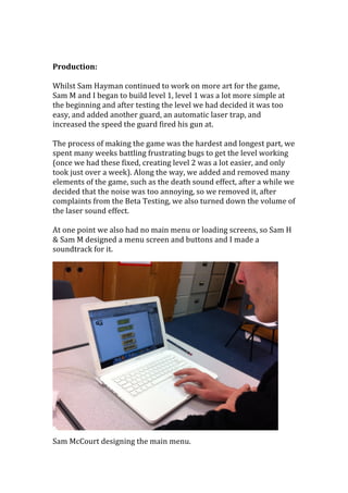  
	
  
Production:	
  
	
  
Whilst	
  Sam	
  Hayman	
  continued	
  to	
  work	
  on	
  more	
  art	
  for	
  the	
  game,	
  
Sam	
  M	
  and	
  I	
  began	
  to	
  build	
  level	
  1,	
  level	
  1	
  was	
  a	
  lot	
  more	
  simple	
  at	
  
the	
  beginning	
  and	
  after	
  testing	
  the	
  level	
  we	
  had	
  decided	
  it	
  was	
  too	
  
easy,	
  and	
  added	
  another	
  guard,	
  an	
  automatic	
  laser	
  trap,	
  and	
  
increased	
  the	
  speed	
  the	
  guard	
  fired	
  his	
  gun	
  at.	
  	
  
	
  
The	
  process	
  of	
  making	
  the	
  game	
  was	
  the	
  hardest	
  and	
  longest	
  part,	
  we	
  
spent	
  many	
  weeks	
  battling	
  frustrating	
  bugs	
  to	
  get	
  the	
  level	
  working	
  
(once	
  we	
  had	
  these	
  fixed,	
  creating	
  level	
  2	
  was	
  a	
  lot	
  easier,	
  and	
  only	
  
took	
  just	
  over	
  a	
  week).	
  Along	
  the	
  way,	
  we	
  added	
  and	
  removed	
  many	
  
elements	
  of	
  the	
  game,	
  such	
  as	
  the	
  death	
  sound	
  effect,	
  after	
  a	
  while	
  we	
  
decided	
  that	
  the	
  noise	
  was	
  too	
  annoying,	
  so	
  we	
  removed	
  it,	
  after	
  
complaints	
  from	
  the	
  Beta	
  Testing,	
  we	
  also	
  turned	
  down	
  the	
  volume	
  of	
  
the	
  laser	
  sound	
  effect.	
  	
  
	
  
At	
  one	
  point	
  we	
  also	
  had	
  no	
  main	
  menu	
  or	
  loading	
  screens,	
  so	
  Sam	
  H	
  
&	
  Sam	
  M	
  designed	
  a	
  menu	
  screen	
  and	
  buttons	
  and	
  I	
  made	
  a	
  
soundtrack	
  for	
  it.	
  	
  
	
  
	
  
	
  
	
  
	
  
	
  
	
  
	
  
	
  
	
  
	
  
	
  
	
  
	
  
	
  
	
  
	
  
Sam	
  McCourt	
  designing	
  the	
  main	
  menu.	
  	
  
 