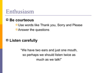 Enthusiasm Be courteous Use words like Thank you, Sorry and Please Answer the questions Listen carefully   “ We have two ears and just one mouth, so perhaps we should listen twice as much as we talk!” 
