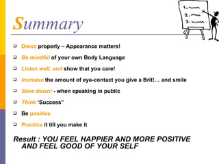 S ummary Dress  properly – Appearance matters! Be mindful  of your own Body Language Listen well. and  show that you care! Increase  the amount of eye-contact you give a Brit!… and smile Slow down!  - when speaking in public Think  ‘Success” Be   positive   Practice  it till you make it Result : YOU FEEL HAPPIER AND MORE POSITIVE AND FEEL GOOD OF YOUR SELF 