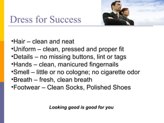 Dress for Success Looking good is good for you Hair – clean and neat Uniform – clean, pressed and proper fit Details – no missing buttons, lint or tags Hands – clean, manicured fingernails Smell – little or no cologne; no cigarette odor Breath – fresh, clean breath Footwear – Clean Socks, Polished Shoes 