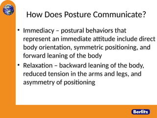 How Does Posture Communicate?
• Immediacy – postural behaviors that
represent an immediate attitude include direct
body orientation, symmetric positioning, and
forward leaning of the body
• Relaxation – backward leaning of the body,
reduced tension in the arms and legs, and
asymmetry of positioning
 