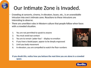 Our Intimate Zone is Invaded.
• Crowding at concerts, cinema, in elevators, buses, etc., is an unavoidable
intrusion into one’s intimate zone. Reactions to these intrusions are
interesting to observe.
• There are unwritten rules in Western culture that people follow when faces
with a crowded situation.
1. You are not permitted to speak to anyone
2. You must avoid eye contact
3. You are to remain ‘poker face’ – display no emotion
4. If you have a book/paper, appear to be deeply engrossed
5. Limit you body movement
6. In elevators, you are compelled to watch the floor numbers
If you doubt this, notice how you behave the next time you are alone in a crowded
space.
21
 