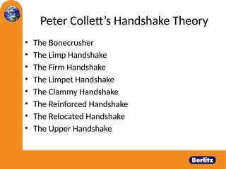 Peter Collett’s Handshake Theory
• The Bonecrusher
• The Limp Handshake
• The Firm Handshake
• The Limpet Handshake
• The Clammy Handshake
• The Reinforced Handshake
• The Relocated Handshake
• The Upper Handshake
 