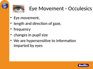 Eye Movement - Occulesics
• Eye movement,
• length and direction of gaze,
• frequency
• changes in pupil size
• We are hypersensitive to information
imparted by eyes
 