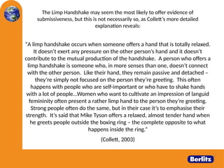 The Limp Handshake may seem the most likely to offer evidence of
submissiveness, but this is not necessarily so, as Collett’s more detailed
explanation reveals:
“A limp handshake occurs when someone offers a hand that is totally relaxed.
It doesn’t exert any pressure on the other person’s hand and it doesn’t
contribute to the mutual production of the handshake. A person who offers a
limp handshake is someone who, in more senses than one, doesn’t connect
with the other person. Like their hand, they remain passive and detached –
they’re simply not focused on the person they’re greeting. This often
happens with people who are self-important or who have to shake hands
with a lot of people…Women who want to cultivate an impression of languid
femininity often present a rather limp hand to the person they’re greeting.
Strong people often do the same, but in their case it’s to emphasise their
strength. It’s said that Mike Tyson offers a relaxed, almost tender hand when
he greets people outside the boxing ring – the complete opposite to what
happens inside the ring.”
(Collett, 2003)
 