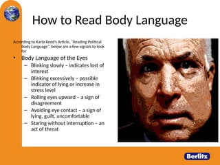 How to Read Body Language
According to Karla Reed’s Article, “Reading Political
Body Language”, below are a few signals to look
for
• Body Language of the Eyes
– Blinking slowly – indicates lost of
interest
– Blinking excessively – possible
indicator of lying or increase in
stress level
– Rolling eyes upward – a sign of
disagreement
– Avoiding eye contact – a sign of
lying, guilt, uncomfortable
– Staring without interruption – an
act of threat
 