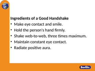Ingredients of a Good Handshake
• Make eye contact and smile.
• Hold the person's hand firmly.
• Shake web-to-web, three times maximum.
• Maintain constant eye contact.
• Radiate positive aura.
 
