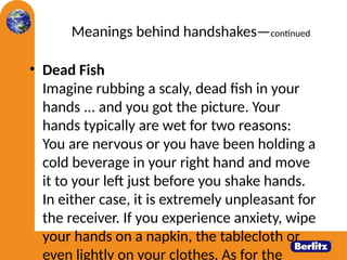Meanings behind handshakes—continued
• Dead Fish
Imagine rubbing a scaly, dead fish in your
hands ... and you got the picture. Your
hands typically are wet for two reasons:
You are nervous or you have been holding a
cold beverage in your right hand and move
it to your left just before you shake hands.
In either case, it is extremely unpleasant for
the receiver. If you experience anxiety, wipe
your hands on a napkin, the tablecloth or
even lightly on your clothes. As for the
 