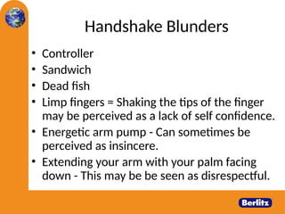 Handshake Blunders
• Controller
• Sandwich
• Dead fish
• Limp fingers = Shaking the tips of the finger
may be perceived as a lack of self confidence.
• Energetic arm pump - Can sometimes be
perceived as insincere.
• Extending your arm with your palm facing
down - This may be be seen as disrespectful.
 