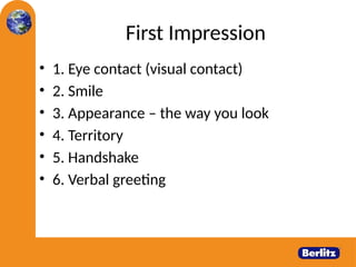 First Impression
• 1. Eye contact (visual contact)
• 2. Smile
• 3. Appearance – the way you look
• 4. Territory
• 5. Handshake
• 6. Verbal greeting
 