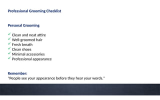 Professional Grooming Checklist
Personal Grooming
 Clean and neat attire
 Well-groomed hair
 Fresh breath
 Clean shoes
 Minimal accessories
 Professional appearance
Remember:
"People see your appearance before they hear your words."
 