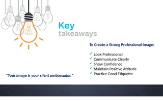 To Create a Strong Professional Image:
 Look Professional
 Communicate Clearly
 Show Confidence
 Maintain Positive Attitude
 Practice Good Etiquette
"Your image is your silent ambassador."
 