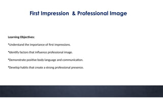 First Impression & Professional Image
Learning Objectives:
•Understand the importance of first impressions.
•Identify factors that influence professional image.
•Demonstrate positive body language and communication.
•Develop habits that create a strong professional presence.
 