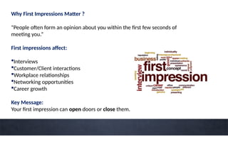 Why First Impressions Matter ?
“People often form an opinion about you within the first few seconds of
meeting you.”
First impressions affect:
Interviews
Customer/Client interactions
Workplace relationships
Networking opportunities
Career growth
Key Message:
Your first impression can open doors or close them.
 