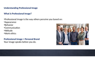 Understanding Professional Image
What is Professional Image?
•Professional image is the way others perceive you based on:
•Appearance
•Behavior
•Communication
•Attitude
•Work ethics
Professional Image = Personal Brand
Your image speaks before you do.
 