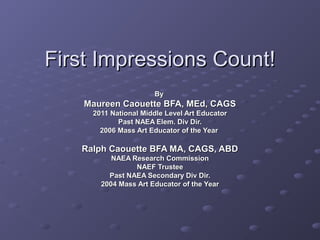 First Impressions Count!
                      By
    Maureen Caouette BFA, MEd, CAGS
     2011 National Middle Level Art Educator
            Past NAEA Elem. Div Dir.
       2006 Mass Art Educator of the Year

   Ralph Caouette BFA MA, CAGS, ABD
          NAEA Research Commission
                NAEF Trustee
         Past NAEA Secondary Div Dir.
       2004 Mass Art Educator of the Year
 