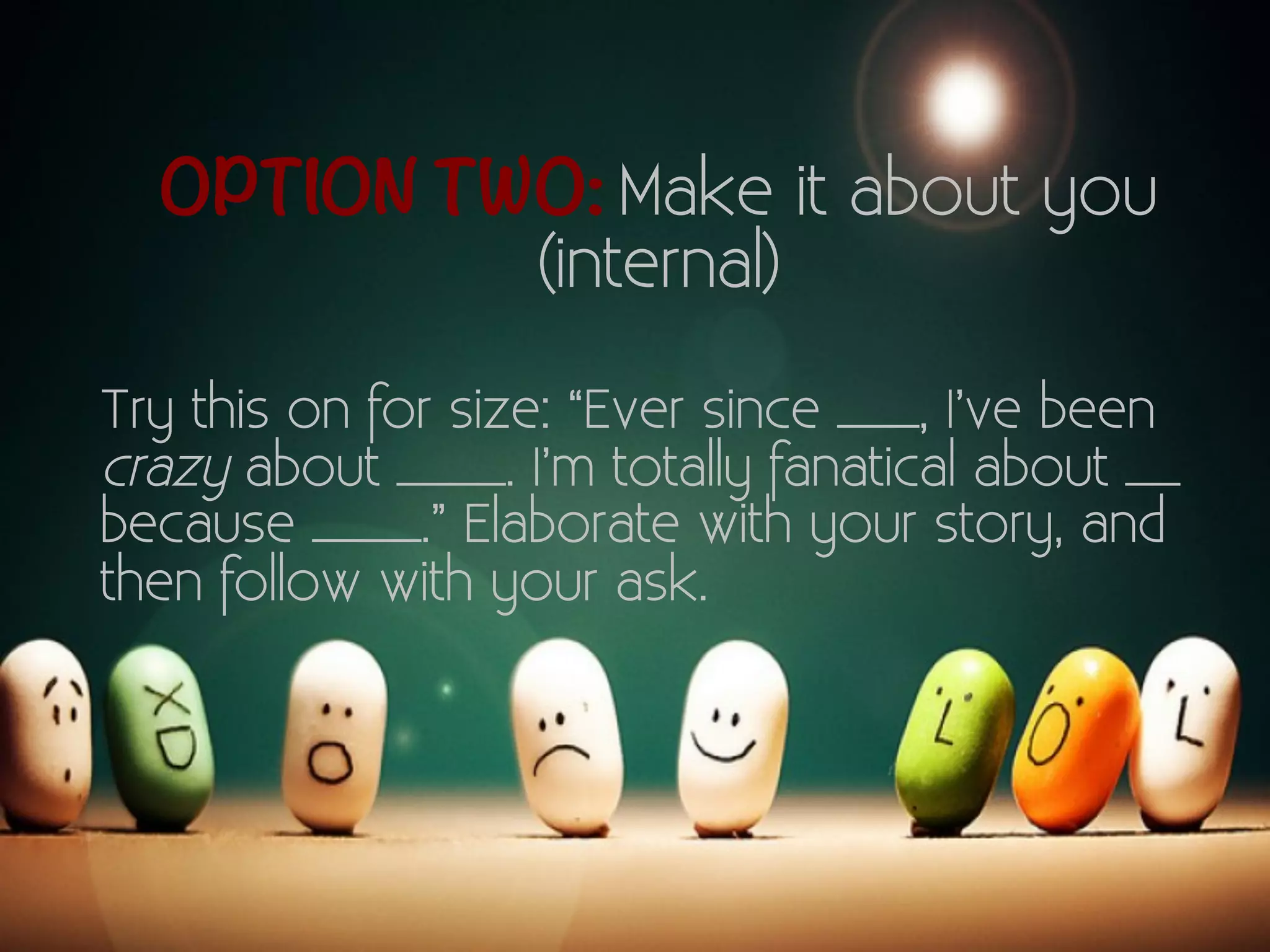 OPTION TWO: Make it about you 
(internal) 
Try this on for size: “Ever since ___, I’ve been 
crazy about ____. I’m totally fanatical about __ 
because ____.” Elaborate with your story, and 
then follow with your ask. 
 