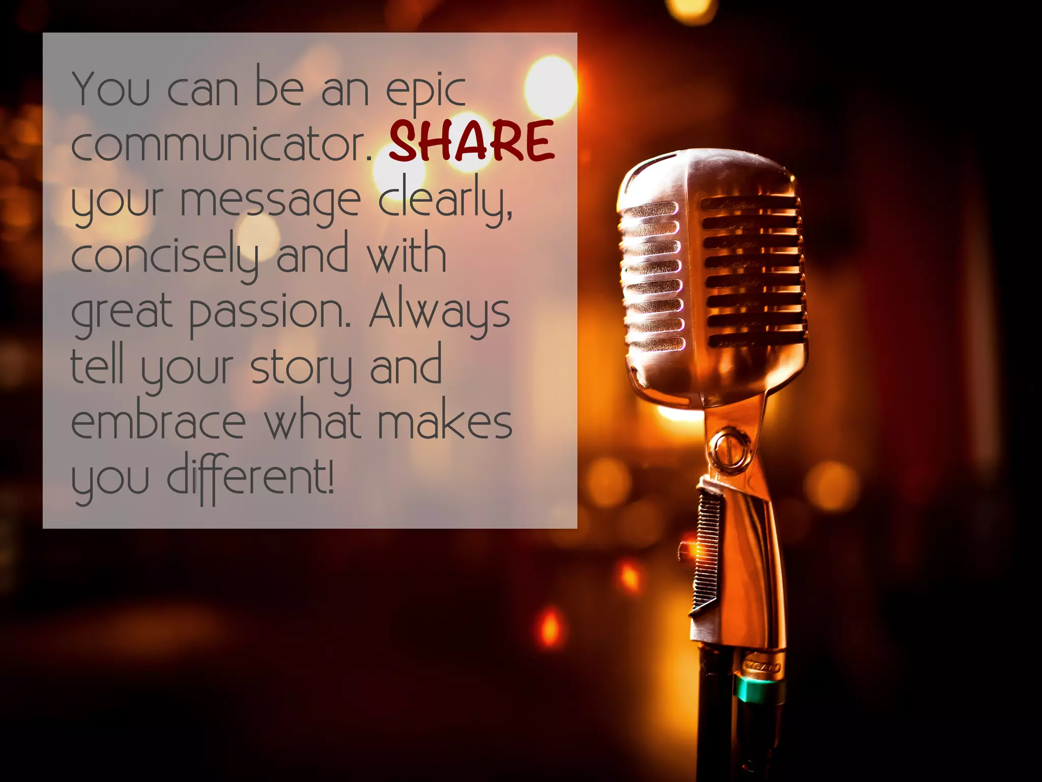 You can be an epic 
communicator. SHARE 
your message clearly, 
concisely and with 
great passion. Always 
tell your story and 
embrace what makes 
you different! 
 