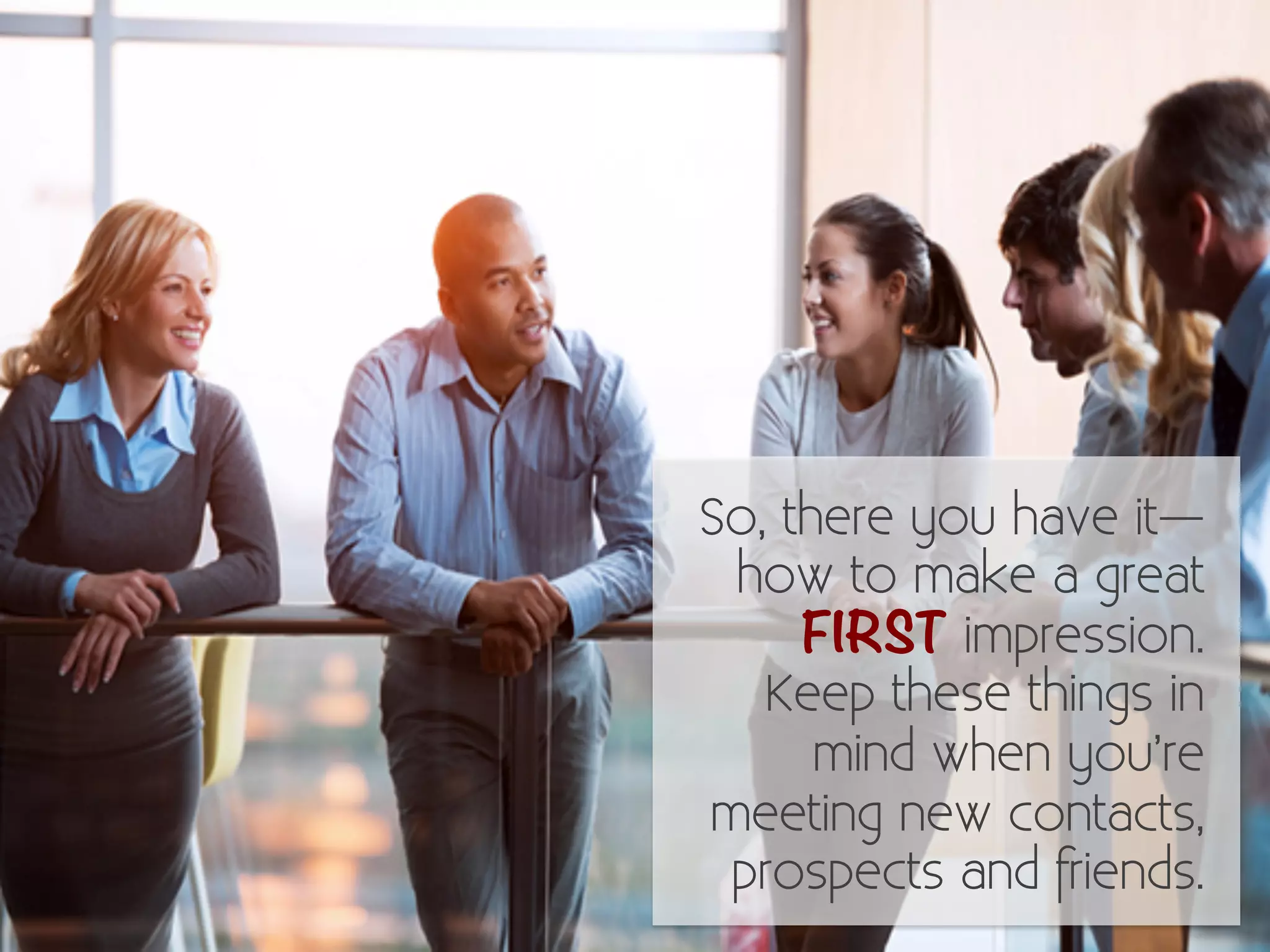 So, there you have it— 
how to make a great 
FIRST impression. 
Keep these things in 
mind when you’re 
meeting new contacts, 
prospects and friends. 
 