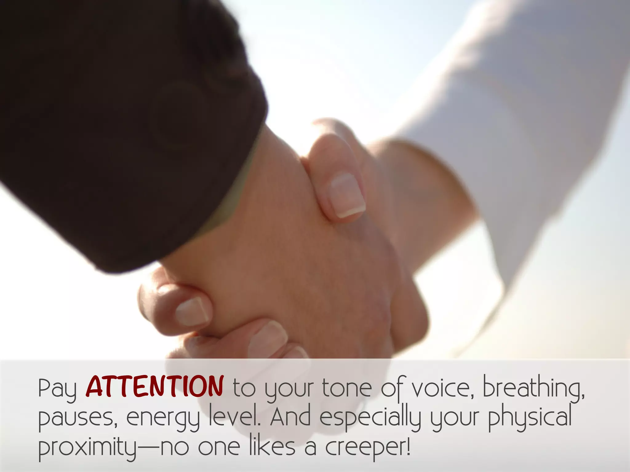 Pay ATTENTION to your tone of voice, breathing, 
pauses, energy level. And especially your physical 
proximity—no one likes a creeper! 
 