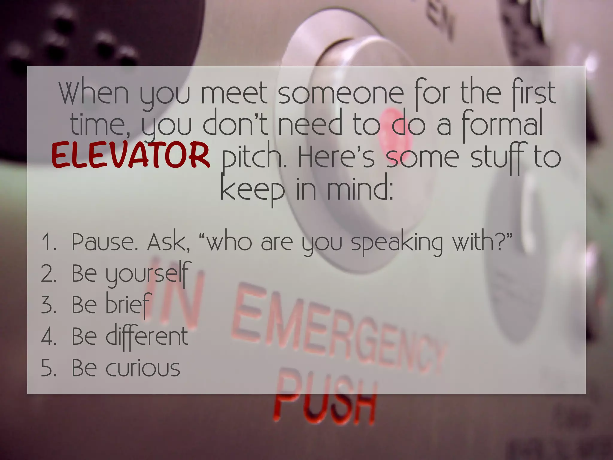 When you meet someone for the first 
time, you don’t need to do a formal 
ELEVATOR pitch. Here’s some stuff to 
keep in mind: 
1. Pause. Ask, “who are you speaking with?” 
2. Be yourself 
3. Be brief 
4. Be different 
5. Be curious 
 