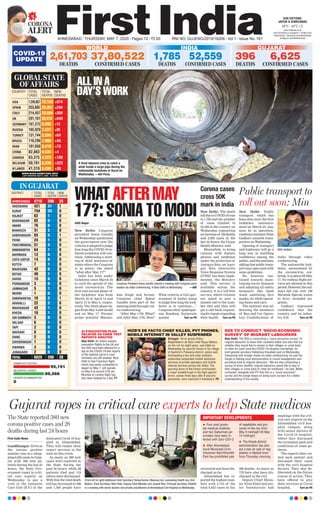 ALL IN A
DAY’S WORK
A tired labourer tries to catch a
wink inside a large pipe during the
nationwide lockdown in Surat on
Wednesday. —ANI Photo
95,191
SAMPLES TESTED
88,566
0
NEGATIVE CASES
UNDER EXAMINATION
IN GUJARAT
DISTRICT TOTAL TOTAL NEW
CASES DEATHS DEATHS
AHMEDABAD 4716 298 25
VADODARA 421 31 1
SURAT 754 33 0
RAJKOT 62 1 0
BHAVNAGAR 82 5 0
ANAND 76 6 0
BHARUCH 31 2 0
GANDHINAGAR 83 5 1
PATAN 24 1 0
PANCHMANHAL 51 3 0
BANASKANTHA 64 1 0
NARMADA 12 0 0
CHOTA UDEPUR 14 0 0
KUTCH 7 1 0
MAHESANA 42 0 0
BOTAD 48 1 0
DAHOD 15 0 0
PORBANDAR 3 0 0
JAMNAGAR 5 1 0
MORBI 1 0 0
SABARKANTHA 10 2 1
ARAVALLI 22 2 0
MAHISAGAR 42 1 0
KHEDA 16 1 0
GIR SOMNATH 3 0 0
VALSAD 6 1 0
TAPI 2 0 0
NAVSARI 8 0 0
DANG 2 0 0
SURENDRANAGAR 1 0 0
DWARKA 3 0 0
JUNAGADH 2 0 0
TOTAL 6625 396 28
CORONA
ALERT
AHMEDABAD l THURSDAY, MAY 7, 2020 l Pages 12 l 3.00 RNI NO. GUJENG/2019/16208 l Vol 1 l Issue No. 161
28°C - 43°C
OUR EDITIONS:
JAIPUR & AHMEDABAD
www.ﬁrstindia.co.in
www.ﬁrstindia.co.in/epaper/ I twitter.com/
theﬁrstindia I facebook.com/theﬁrstindia
instagram.com/theﬁrstindia
COVID-19
UPDATE
GUJARAT
396
DEATHS
6,625
CONFIRMED CASES
USA 1,245,857 73,145 +874
SPAIN 253,682 25,857 +244
ITALY 214,457 29,684 +369
UK 201,101 30,076 +649
GERMANY 167,372 6,993 +13
RUSSIA 165,929 1,537 +86
TURKEY 131,744 3,584 +64
BRAZIL 116,299 7,966 +45
IRAN 101,650 6,418 +78
CHINA 82,883 4,633 +4
CANADA 63,375 4,223 +180
BELGIUM 50,781 8,339 +323
N’LANDS 41,319 5,204 +36
COUNTRY TOTAL TOTAL NEW
CASES DEATHS DEATHS
GLOBAL STATE
OF AFFAIRS
WWW.WORLDOMETERS.INFO
LAST UPDATED: MAY 6, 2020, 11:00 PM
Gujarat ropes in critical care experts to help State medicos
First India News
Gandhinagar: Even as
the corona positive
number rose to a whop-
ping 6,625 cases in Guja-
rat with 380 new pa-
tients during the last 24
hours, the State Gov-
ernment roped in criti-
cal care experts on
Wednesday to pay a
visit to the Intensive
Care Unit (ICU) of the
dedicated Covid-19 hos-
pital in Ahmedabad.
They will render their
expert services to the
state in this crisis.
As many as 380 new
cases were reported in
the State during the
past 24 hours, while 28
patients died and 119
others were discharged.
With this the total death
toll has increased to 396
and 1,500 people have
recovered and been dis-
charged so far.
Ahmedabad has re-
ported the highest num-
bers with 4,716 of the
total 6,625 cases so far,
298 deaths. As many as
778 have also been dis-
charged in the city.
Deputy Chief Minis-
ter Nitin Patel and sen-
ior bureaucrats had
meetings with the crit-
ical care experts on the
Ahmedabad civil hos-
pital campus, along
with senior doctors of
the Covid-19 hospital,
where they discussed
the treatment path and
conditions of some pa-
tients.
The experts then vis-
ited each patient and
discussed their cases
with the civil hospital
doctors. They also de-
liberated on the future
course of action. They
have offered to give
their services to Covid
hospital, Turn on P6
(From left to right) Additional Chief Secretary Pankaj Kumar (Revenue but, overseeing Health too),Anil
Mukim, Chief Secretary, Nitin Patel, Deputy Chief Minister and Jayanti Ravi, Principal Secretary (Health)
in a meeting with senior doctors and private practitioners at Ahmedabad Civil Hospital on Wednesday.
The State reported 380 new
corona positive cases and 28
deaths during last 24 hours
Corona cases
cross 50K
mark in India
New Delhi: The death
tollduetoCOVID-19rose
to 1,785 and the number
of cases climbed to
52,559 in the country on
Wednesday, registering
anincreaseof 126deaths
and 2,958 cases in the
last 24 hours, the Union
Health Ministry said.
Meanwhile, to bring
citizens with feature
phones and landlines
under the protection of
Aarogya Setu, an ‘Aaro-
gya Setu Interactive
Voice Response System
(IVRS)’ has been imple-
mented, the Ministry
said. This service is
available across the
country. It is a toll-free
service, where citizens
are asked to give a
missed call to the num-
ber 1921 and they will
get a call back request-
ing for inputs regarding
their health, Turn on P6
Aditi Nagar
New Delhi: Congress
president Sonia Gandhi
on Wednesday questioned
the government over the
criteria it adopted to judge
how long the COVID-19-in-
duced lockdown will con-
tinue. Addressing a meet-
ing of chief ministers of
states where the Congress
is in power, she asked
“what after May 17?”
India has been under
lockdown since March 25
to curb the spread of the
novel coronavirus. The
first and second phase of
the lockdown was from
March 25 to April 14 and
April 15 to May 3, respec-
tively. The third phase be-
gan from May 4 and would
end on May 17. Former
prime minister Manmo-
han Singh and former
Congress chief Rahul
Gandhi were part of the
meeting held through vid-
eo-conferencing.
“After May 17th, What?
and After May 17th, How?
What criteria is GoI (gov-
ernment of India) using
to judge how long the lock-
down is to continue...,”
Congress chief spokesper-
son Randeep Surjewala
quoted Turn on P6
WHAT AFTER MAY
17?: SONIA TO MODI New Delhi: Public
transport, which has
been shut since the first
lockdown announce-
ment on March 24, may
soon be in operation,
roadwaysministerNitin
Gadkari assured trans-
porters on Wednesday.
Opening of transport
and highways will go a
long way in instilling
confidence among the
public,saidtheminister,
addingthatpublictrans-
portmayopensoonwith
some guidelines.
He, however, cau-
tioned towards main-
taining social distance
and adopting all safety
measures like hand
wash, sanitising, face
masks, etc while operat-
ing buses and cars.
The minister was ad-
dressing the members
of Bus and Car Opera-
tors Confederation of
India through video
conferencing.
The nationwide lock-
down, necessitated by
the coronavirus out-
break,isinplacetillMay
17. No railway, flight ser-
vices are allowed in this
period.However,therail-
ways did run over 100
Shramik Special trains
to ferry stranded mi-
grants.
Gadkari expressed
confidence that the
country and its indus-
try will Turn on P6
Public transport to
roll out soon: Min
Congress President Sonia Gandhi chaired a meeting with Congress party
leaders via video conferencing, in New Delhi on Wednesday. —ANI
Nitin Gadkari
AI EVACUATION PLAN
DELAYED AS CREW TEST
REPORTS AWAITED
New Delhi: Air India’s maiden
evacuation ﬂights to the UK and
the USA have been delayed for a
day as the COVID-19 test reports
of the national carrier’s crew
members are still awaited. Now,
Delhi to San Francisco ﬂight,
which was earlier scheduled to
depart on May 7, will operate
on May 8 at around 3:30 am.
Mumbai to London ﬂight has
also been delayed by a day. P7
HIZB’S DE FACTO CHIEF KILLED, PVT PHONES,
MOBILE INTERNET IN VALLEY SUSPENDED
Srinagar: Terror group Hizbul
Mujahideen’s de facto chief Reyaz Naikoo,
on the run for eight years, was killed on
Wednesday by security forces in his village
in Kashmir’s Pulwama district, police said.
Anticipating a law and order problem,
authorities suspended mobile telephone
services of private operators and mobile
internet services across the Valley. The
gunning down of the Hizbul commander,
a major breakthrough in the ﬁght against
terror, comes three days after 8 security
personnel, were martyred in Handwara. P6
RSS TO CONDUCT ‘SOCIO-ECONOMIC
SURVEY’ OF MIGRANT LABOURERS
New Delhi: The RSS is conducting a “socio-economic survey” of
migrant labourers to know their condition better and also ﬁnd out
whether they would like to remain in their villages or come back
to cities for work once the COVID-19 situation normalises, its
joint general secretary Dattatreya Hosabale said on Wednesday.
Interacting with foreign media via video conferencing, he said the
Sangh is helping local administration in crowd management and
providing food to migrant labourers. “We are also conducting a
survey to know whether migrant labourers would like to stay in
their villages or come back to cities for livelihood,” he said. When
contacted, Hosabale told PTI that this is a “socio-economic”
survey and the Sangh keeps on doing such surveys for a better
understanding of the society.
WORLD
2,61,703
DEATHS
37,80,522
CONFIRMED CASES
INDIA
52,559
CONFIRMED CASES
1,785
DEATHS
 Four post gradu-
ate medical students
and two Sabarmati jail
inmates have been in-
fected with Sars-COV-2.
 After Ahmedabad,
Surat Municipal Com-
missioner Banchhanidhi
Pani has prohibited sale
of vegetables and gro-
ceries in the city from
May 9 midnight till May
14 midnight.
 The Kheda district
administration has also
put a ban on sale of veg-
etables in Nadiad town
from Thursday morning.
IMPORTANT DEVELOPMENTS
 