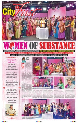AHMEDABAD, TUESDAY
MARCH 9, 2021
www.firstindia.co.in I www.firstindia.co.in/epaper/ I twitter.com/thefirstindia
facebook.com/thefirstindia I instagram.com/thefirstindia 09
ON INTERNATIONAL WOMEN’S DAY, FIRST INDIA AWARDED ‘THE FIRST INDIA WOMAN OF SUBSTANCE AWARDS 2021’
TO 22 DESERVING WOMEN ICONS FROM DIFFERENT CATEGORIES WHICH WAS TELECASTED LIVE TO THE
LAKHS OF VIEWERS OF FIRST INDIA. CITY FIRST BRINGS YOU GLIMPSES OF THE SHOW!
n the occasion of
I n t e r n a t i o n a l
Women’s Day, First
India Woman of
Substance Awards
2021 was awarded
to women icons
from different fields.
Jagdeesh Chandra appreci-
ated the efforts of these
women who have forged
ahead and said, “These
women have become moti-
vators, symbols of hope and
icons for other women and
the society at large and First
India is proud to honour
them.” He further added
that women as mothers, sis-
ters, daughters and friends
are the cornerstone of Soci-
ety and play a critical role in
its development.
MoS Mamta Bhupesh was
the Chief Guest for the
event and it was to be pre-
sided over by CS Niranjan
Arya but both the eminent
dignitaries could not attend
due to the State mourning
declared after the demise of
former Governor Aayush-
man Singh. Mamta Bhu-
pesh sent in a recorded mes-
sage wishing First India all
the best and appreciating
their efforts for this initia-
tive.
MLA Krishna Poonia,
MLA Anita Bhadel, Con-
gress leader Archana Shar-
ma, BJP leader Suman Shar-
ma, Mayor (Heritage) Mun-
ish Gurjar, Environmental-
ist and Educationist Rashmi
Dickinson and Blogger Har-
shika Pareek held a panel
discussion moderated by
Shweta Mishra on the chal-
lenges before women today.
22 awards in different cate-
gories were given to torch-
bearers who reach out to
help others and a Nukkad
Natak was also enacted
which touched the hearts of
all present.
IAS Rashmi Gupta, IPS
Smita Srivastava were
awarded in the Senior bu-
reaucrats category and
RPSC member Sangeeta
Arya was awarded for So-
cial work though they could
not make it for the awards.
The bureaucrats adhered to
the state mourning protocol
while Sangeeta Arya had to
be in Ajmer.
The event was telecast
live to the multi-lakh view-
ers of First India News
across India and greatly ap-
preciated by one and all.
ANITA HADA
anita.hada@firstindianews.com
O
Jagdeesh Chandra with the Special Guests, Awardees and team of First India —PHOTOS BY SANTOSH SHARMA
Ritika Arya Cake Cutting to celebrate the Empowerment of Women
The Panelists- Suman Sharma, Munish Gurjar, Krishna Poonia,
Archana Sharma, Rashmi Dickinson and Harshika Pareek
Jagdeesh Chandra and Syed Umar greeted the women staff
of First India family on International Women’s Day
with flowers and chocolates!
Shweta Mishra Mamta Bhupesh
 
