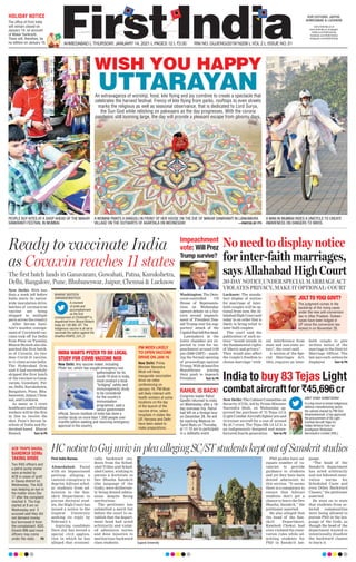 AHMEDABAD L THURSDAY, JANUARY 14, 2021 L PAGES 12 L 3.00 RNI NO. GUJENG/2019/16208 L VOL 2 L ISSUE NO. 51
OUR EDITIONS: JAIPUR,
AHMEDABAD & LUCKNOW
www.ﬁrstindia.co.in
www.ﬁrstindia.co.in/epaper/
twitter.com/theﬁrstindia
facebook.com/theﬁrstindia
instagram.com/theﬁrstindia
The ofﬁce of First India
will remain closed on
January 14, on account
of Makar Sankranti.
There will, therefore, be
no edition on January 15.
HOLIDAY NOTICE
HC notice to Guj univ in plea alleging SC/ST students kept out of Sanskrit studies
First India Bureau
Ahmedabad: Faced
with an impassioned
petition alleging a
casteist conspiracy to
deprive Adivasi schol-
ar students from ad-
mission to the San-
skrit Department to
pursue doctoral stud-
ies, the High Court has
issued a notice to the
Gujarat University
seeking its reply by
February 4.
Aspiring candidate
Dave Jay has moved a
special civil applica-
tion in which he has
alleged that economi-
cally backward stu-
dents from the Sched-
uled Tribes and Sched-
uled Castes, wishing to
pursue a doctorate in
Dev Bhasha Sanskrit
(the language of the
Gods), were deliberate-
ly being denied admis-
sions despite being
meritorious.
The petitioner has
submitted a merit list
before the court to es-
tablish that the depart-
ment head had acted
arbitrarily and violat-
ed admission norms
and done injustice to
meritorious backward
class students.
PhD guides have ad-
equate number of va-
cancies to provide
guidance to students
and yet they have been
denied admission to
this section. “It seems
there is a conspiracy to
ensure that Adivasi
students don’t get a
chance to learn the Dev
Bhasha, Sanskrit,” the
petitioner asserted.
He also alleged that
the head of the San-
skrit Department,
Kamlesh Choksi, had
even violated the reser-
vation rules while ad-
mitting students for
PhD in Sanskrit lan-
guage.
“The head of the
Sanskrit department
has acted arbitrarily
and not followed reser-
vation norms for
Scheduled Caste and
even Other Backward
Classes,” the petitioner
asserted.
He went on to state
that students from se-
lected communities
were being allowed to
pursue PhD in the lan-
guage of the Gods, as
though the head of the
department wanted to
intentionally disallow
the backward classes
to learn it.Gujarat University
Washington: The Dem-
ocrat-controlled US
House of Representa-
tives on Wednesday
opened debate on a his-
toric second impeach-
ment of President Don-
ald Trump over his sup-
porters’ attack of the
Capitolthatleftfivedead.
Lawmakers in the
lower chamber are ex-
pected to vote for im-
peachment around 3:00
pm (2000 GMT) -- mark-
ing the formal opening
of proceedings against
Trump. Withatleastfive
Republicans joining
their push to impeach
President Turn to P6
Impeachment
vote: Will Prez
Trump survive?
ACB TRAPS DAUSA,
BANDIKUI SDMs
TAKING BRIBE
RAHUL IS BACK!
Two RAS ofﬁcers and
a petrol pump owner
were arrested by
ACB in cases of graft
in Dausa district on
Wednesday. The ACB
was keeping an eye in
the matter since Dec
17 after the complaint
reached it. The trap
started at 8 am on
Wednesday and 3
accused said they did
not demand money
but borrowed it from
the complainant. ADG
Dinesh MN said more
ofﬁcers may come
under the radar. P8
Congress leader Rahul
Gandhi returned to India
on Wednesday after a 16-
day overseas trip. Rahul
had left on a foreign tour
on December 28. He will
be reaching Madurai in
Tamil Nadu on Thursday
at 11:15 am to participate
in a Jallikattu event.
Lucknow: The manda-
tory display of notices
for marriage of inter-
faith couples will be op-
tional from now, the Al-
lahabadHighCourtsaid
today in an order that is
likely to bring relief to
inter faith couples.
The court said the
publication of such no-
tices “would invade in
the fundamental rights
of liberty and privacy”.
They would also affect
the couple’s freedom to
choose marriage “with-
out interference from
state and non-state ac-
tors”, the court said.
A section of the Spe-
cial Marriages Act,
1954, requires an inter-
faith couple to give
written notice of the
marriage to the District
Marriage Officer. The
law says such notices be
displayed Turn to P6
No need to display notice
for inter-faith marriages,
says Allahabad High Court
30-DAY NOTICE UNDER SPECIAL MARRIAGE ACT
VIOLATES PRIVACY, MAKE IT OPTIONAL: COURT
Ready to vaccinate India
as Covaxin reaches 11 states
New Delhi: With less
than a week left before
India starts its nation-
wide inoculation drive,
batches of coronavirus
vaccine are being
shipped to multiple
parts across the country.
After Serum Insti-
tute’s maiden consign-
ment of Covishield vac-
cines took off for Delhi
from Pune on Tuesday,
Bharat Biotech also dis-
patched the first batch-
es of Covaxin, its two-
dose Covid-19 vaccine,
to 11 cities across India.
The Hyderabad firm
said it had successfully
shipped the first batch
of the vaccines to Gana-
varam, Guwahati, Pat-
na, Delhi, Kurukshetra,
Bangalore, Pune, Bhu-
baneswar, Jaipur, Chen-
nai, and Lucknow.
As many as 3 crore
healthcare and frontline
workers will be the first
in line to receive the
shot. Pune’s Serum In-
stitute of India and Hy-
derabad-based Bharat
Biotech Turn to P6
The first batch lands in Ganavaram, Guwahati, Patna, Kurukshetra,
Delhi, Bangalore, Pune, Bhubaneswar, Jaipur, Chennai & Lucknow
PM MODI LIKELY
TO OPEN VACCINE
DRIVE ON JAN 16
New Delhi: Prime
Minister Narendra
Modi will likely
inaugurate vaccination
drive via video
conferencing on
January 16. PM Modi
will likely interact with
health workers at some
locations on the day
of the launch of the
vaccine drive, select
hospitals in states like
UP, Haryana and Delhi
have been asked to
make preparations.
INDIA WANTS PFIZER TO DO LOCAL
STUDY FOR COVID VACCINE NOD
New Delhi: Any vaccine maker, including
Pﬁzer Inc, which has sought emergency-use
authorisation for its
Covid-19 shot in India,
must conduct a local
“bridging” safety and
immunogenicity study
to be considered
for the country’s
immunisation
programme, said a
senior government
ofﬁcial. Serum Institute of India has done a
similar study on more than 1,500 people over
months before seeking and receiving emergency
approval in the country.
New Delhi: The Cabinet Committee on
Security (CCS), led by Prime Minister
Narendra Modi, on Wednesday ap-
proved the purchase of 73 Tejas LCA
(Light Combat Aircraft) fighter jets and
10 trainer aircraft for a cost of around
Rs 45.7 crore. The Tejas Mk-1A LCA is
an indigenously designed and manu-
factured fourth-generation Turn to P6
India to buy 83 Tejas Light
combat aircraft for `45,696 cr
JOLT TO YOGI GOVT?
The judgment comes in the
backdrop of the rising cases
under the new anti-conversion
law in Uttar Pradesh. Sixteen
cases have been lodged in
UP since the conversion law
kicked in on November 28.
AMIT SHAH @AMITSHAH
In a big move to boost indigenous
defence manufacturing sector,
the cabinet chaired by PM Shri
@narendramodi ji has approved
the procurement of 83 Light
Combat Aircraft Tejas for
Indian Airforce from our
prestigious Hindustan
Aeronautics Limited (HAL).
PEOPLE BUY KITES AT A SHOP AHEAD OF THE MAKAR
SANKRANTI FESTIVAL IN MUMBAI.
A MAN IN MUMBAI RIDES A UNICYCLE TO CREATE
AWARENESS ON DANGERS TO BIRDS.
A WOMAN PAINTS A RANGOLI IN FRONT OF HER HOUSE ON THE EVE OF MAKAR SANKRANTI IN LANKAMURA
VILLAGE ON THE OUTSKIRTS OF AGARTALA ON WEDNESDAY. —PHOTOS BY PTI
WISH YOU HAPPY
UTTARAYANAn extravaganza of worship, food, kite ﬂying and joy combine to create a spectacle that
celebrates the harvest festival. Frenzy of kite ﬂying from parks, rooftops to even streets
marks the religious as well as seasonal observance, that is dedicated to Lord Surya,
the Sun God while relishing on pakwaans as the day progresses. With the corona
pandemic still looming large, the day will provide a pleasant escape from gloomy days.
BHARAT BOITECH
@BHARATBOITECH
A moment
of pride and
accomplishment
as the ﬁrst
consignment of COVAXIN™ is
dispatched from Bharat Biotech
today at 1:00 AM, IST. The
indigenous vaccine is all set to
vaccinate the nation against the
dreadful #SARS_CoV_2
 
