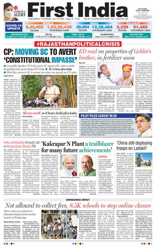 CORONA
ALERT
AHMEDABAD l THURSDAY, JULY 23, 2020 l Pages 12 l 3.00 RNI NO. GUJENG/2019/16208 l Vol 1 l Issue No. 238
27°C - 35°C
OUR EDITIONS:
JAIPUR & AHMEDABAD
www.ﬁrstindia.co.in
www.ﬁrstindia.co.in/epaper/ I twitter.com/
theﬁrstindia I facebook.com/theﬁrstindia
instagram.com/theﬁrstindia
COVID-19
UPDATE
GUJARAT
2,229
DEATHS
51,485
CONFIRMED CASES
KARNATAKA
1,519 DEATHS 75,833 CASES
RAJASTHAN
583 DEATHS 32,334 CASES
WORLD
6,22,492
DEATHS
1,52,20,439
CONFIRMED CASES
INDIA
12,38,464
CONFIRMED CASES
29,894
DEATHS
MAHARASHTRA
12,556 DEATHS 3,37,607 CASES
DELHI
3,719 DEATHS 1,26,323 CASES
TAMIL NADU
3,144 DEATHS 1,86,492 CASES
Masuma Bharmal Jariwala
Rajkot/Gandhinagar:
As many as 8,500 self-
financedschoolswillno
longer conduct “online
teaching, zoom meet-
ings, online tests, etc.”
according to messages
being sent out to par-
ents on social media.
The decision to sus-
pend all educational
activities was taken at
a meeting of the
SwanirbharShalaSan-
chalak Mandal—the
association of self-fi-
nancedschools—hours
after the education de-
partment issued a cir-
cular barring self-fi-
nanced schools from
collecting any fees un-
til they reopen physi-
cally. School authori-
ties said the govern-
ment’s directive made
it practically impossi-
ble to run schools since
they depended on the
income from fees.
There are around
15,000 self-financed
schools in Gujarat, of
which around 8,500
schools have been con-
ducting some form of
online classes or the
other to 30 lakh stu-
dents since schools
were shut in March,
due to the COVID-19
pandemic. Schools and
colleges are expected to
remain closed at least
until mid-August.
Issued by the Under
Secretary of the Edu-
cation Department, S
B Karad, the circular
also pulled up schools
that have cut teach-
ers’ salaries by 40-
50%, calling the move
“unacceptable”.
“This is a time when
everyone should extend
support to each other.
Educationisnotforprof-
it booking but is a ser-
vice to society,” it said.
The Mandal’s knee-
jerk reaction will not
just affect students but
also the state’s eight
lakh teachers and
roughly two lakh non-
teaching staff. Already,
hundreds have been ei-
ther laid off or forced to
take a cut in pay.
Speaking to First In-
dia, Mandal president
Bharat Gajipara, who
also runs Sarvodaya
school in Rajkot, said,
“The notification es-
sentially says online
education is now ille-
gal and that we cannot
charge fees till the
schools physically re-
open. Turn on P6
Not allowed to collect fees, 8.5K schools to stop online classes
CORONAVIRUS IMPACT
Move comes in response to
education department circular
issued on Wednesday
New Delhi: It seems
that the People’s Libera-
tion Army (PLA) is not
in a mood to de-escalate
the situation on the Line
of Actual Control (LAC)
as it has continued de-
ployment of around
40,000 troops in its front
and depth areas for the
Eastern Ladakh sector.
Chinese are also not
honouring their com-
mitment for disengage-
ment at the friction
points in Eastern
Ladakh and not moving
back as per the agreed
terms during the multi-
pleroundsof talksatthe
government and Army
level and intervention at
the senior level like the
onedonebytheNational
Security Advisor couple
of weeks ago would be
required for further pro-
gress, the sources said.
Disengagement pro-
cess has also not made
any progress since the
last round of talks be-
tween two Corps Com-
manders held last week
and ground positions
havealsonotchanged,the
sources said.
Rajiv Gaur
Jodhpur: The Enforce-
ment Directorate (ED)
on Wednesday conduct-
ed raids at the proper-
ties of Agrasen Gehlot,
the elder brother of Ra-
jasthan Chief Minister
Ashok Gehlot, in con-
nection with the ferti-
lizer scam.
Agrasen Gehlot is the
owner of a company
named Anupam Krishi,
on which the Customs
department has levied a
penalty of Rs 7 crore for
alleged violations of
rules in exports. The ED
also conducted searches
at six places in Ra-
jasthan, four in Gujarat,
two in West Bengal, and
one in New Delhi in con-
nection with the scam,
sources said.
First India had al-
ready reported on
Wednesday about CM
camp’s apprehensions
regarding his kin be-
ing troubled through
raids.
According to ED
sources, the company
run by Agrasain had
sold the subsidised fer-
tiliser “muriate of pot-
ash” or MoP to compa-
nies, who then exported
it while it is banned for
exports. Indian Potash
Ltd is the authorised
importer of MoP and
the chemical is distrib-
uted to farmers at subsi-
dised rates.
Between 2007 and
2009, Agrasain’s firm
Anupam Krishi, which
was an authorised deal-
er of Indian Potash Ltd,
bought MoP at subsi-
dised rates and instead
of distributing it to
farmers, the company
allegedly sold it to a few
others who in turn ex-
ported it to Malaysia
and Singapore in the
guise of “industrial
salt”, investigators said.
The ED officers were as-
sisted by Central Re-
serve Police Force or
CRPF personnel, who
were seen standing
guard at the farmhouse
and home of the Gehlots
in Jodhpur. Meanwhile
in another develop-
met ED summons Ra-
tan Kant Sharma and
others over IT raids
issue. —PTI
New Delhi: Prime Min-
ister Narendra Modi on
Wednesday congratu-
lated Indian nuclear
scientists for achieving
criticality of Kakrapar
Atomic Power Plant-3.
Taking to Twitter, the
Prime Minister said
that the indigenously
designed reactor is an
example of “Make in In-
dia”. “Congratulations
to our nuclear scientists
for achieving criticality
of Kakrapar Atomic
Power Plant-3! This in-
digenously designed 700
MWe KAPP-3 reactor is
a shining example of
Make in India. And a
trailblazer for many
such future achieve-
ments!” he tweeted.
Union Home Minis-
ter Amit Shah too laud-
ed the Indian scientists
as Kakrapar Atomic
Power Plant-3 achieved
criticality. He also said
that a new India is
marching ahead to real-
ise PM Modi’s vision of
Aatmanirbhar Bharat.
Taking to Twitter
Shah wrote, “Big Day in
India’s Nuclear history
Turn on P6
‘Kakrapar N Plant a trailblazer
for many future achievements’
FACTFILE
 A nuclear reactor
reaches ‘criticality’,
when it is ready for on-
going nuclear reaction
or ﬁssion that gener-
ates energy.
 Kakrapar is part of
India’s pressurized
heavy water reactor
portfolio. Of India’s 22
commercial nuclear
power reactors with
an installed capacity
of 6,780MW, there are
14 units of 220MW
PHWRs each, making
it one of the largest
ﬂeets of such reactors.
CP: MOVING SC TO AVERT
‘CONSTITUTIONALIMPASSE’
l Assembly Speaker CP Joshi moves SC against HC order to defer
disqualification proceedings till Friday l SC to hear plea today
l Pilot files caveat in SC to ensure no orders are passed on CP’s plea
Nizam Kantaliya
Jaipur: The Supreme
Court would on Thurs-
day hear a plea of Ra-
jasthan Assembly
Speaker CP Joshi
against the high court
order restraining him
till July 24 from con-
ducting disqualification
proceedings against 19
dissident Congress
MLAs, including sacked
deputy chief minister
Sachin Pilot.
As per the list of
business uploaded on
the Supreme Court web-
site for July 23, a bench
of Justices Arun
Mishra, B R Gavai and
Krishna Murari would
hear the plea.
A bench headed by
Chief Justice S A Bobde
later told Congress lead-
er and senior advocate
Kapil Sibal, who was ap-
pearing in another mat-
ter, to raise the issue of
urgent listing before the
apex court’s registry.
All eyes on SC as it hears Joshi plea today
ED raid on properties of Gehlot’s
brother, in fertilizer scam
#RAJASTHANPOLITICALCRISIS
Sachin Pilot on Wednesday ﬁled a caveat in SC to ensure that no orders are passed
on Speaker CP Joshi’s petition against HC interim orders without hearing Pilot and his
supporting MLAs. Meanwhile, on Wednesday, the Pilot Group also ﬁled an application
in the Rajasthan High Court requesting that Government of India be made a party in
the entire matter. Advocates S Hariharan and Divyesh Maheshwari on behalf of the
petitioner PR Meena and others have said in the application that the petition challenged
the constitutionality of 2.1.A of Schedule 10 of the Indian Constitution and so GoI is an
essential party. In such a situation, the Government of India should be made a party via
Secretary, Law and Justice Department.
ED on Wednesday conducted raids at properties of (R) Agrasen
Gehlot, elder brother of CM Ashok Gehlot.
Assembly Speaker CP Joshi speaking to media in Jaipur on Wednesday.
‘China still deploying
troops on Ladakh’
India contributing through call
of Atmanirbhar Bharat: PM
New Delhi: India is
contributing towards a
prosperous and resil-
ient world through its
‘Atmanirbhar Bharat’
programme (self-reli-
ant India) and is keen
on participation by the
United States in the ini-
tiative, Prime Minister
Narendra Modi said on
Wednesday.
In his address at the
India Ideas Summit or-
ganised by US-India
Business Council
(USIBC), the Prime Min-
ister said there is global
optimism towards India
asitoffersaperfectcom-
bination of openness,
opportunities and op-
tions. “India is contrib-
uting towards a prosper-
ous and resilient world
through the clarion call
of an ‘Atmanirbhar
Bharat’. And, for that,
we await your partner-
ship,” he said.
“Today, there is glob-
al optimism towards
India. This is because
India offers a perfect
combination of open-
ness, opportunities and
options. Let me elabo-
rate. India celebrates
openness in people and
in governance,” he add-
ed. PM noted that the
approach to the future
must primarily be more
human-centric.
“We all agree that the
world is in need of a bet-
ter future. It is all of us
who have to collectively
give shape to the future.
Turn on P6
PM Narendra Modi & HM Amit Shah
Yogesh Sharma
Jaipur: Rajasthan As-
sembly Speaker Dr CP
Joshi moved the Su-
premeCourtonWednes-
day against the Ra-
jasthan High Court or-
der restraining him till
July 24 from conducting
disqualification pro-
ceedings against 19 dis-
sident Congress MLAs,
includingsackeddeputy
chief minister Sachin
Pilot, saying the “judici-
ary was never expected”
tointerveneinsuchmat-
ters resulting in “consti-
tutional impasse”.
Seeking an interim
stay on the High Court’s
July 21 order, the plea
said it was the duty of
the top court to ensure
that all constitutional
authorities exercise
their jurisdiction with-
in the boundaries and
respect their respective
lakshman rekha as en-
visaged by the Consti-
tution itself. Turn on P6
—PHOTOBYSUMANSARKAR
PILOT FILES CAVEAT IN SC
—FILEPHOTO
 