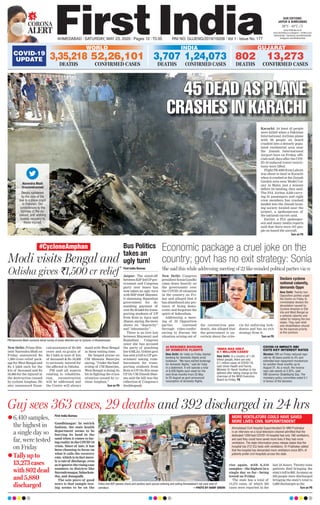 Guj sees 363 cases, 29 deaths and 392 discharged in 24 hrs
First India Bureau
Gandhinagar: In ostrich
fashion, the state health
department seems to be
burying its head in the
sand when it comes to fac-
ingrealityintheCOVID-19
crisis. Since of late, it has
been choosing to focus on
what it calls the recovery
rate, which is in fact mere-
lyarateof discharge,even
asitignorestherisingcase
numbers in districts like
Surendranagar,Sabarkan-
tha, and Junagadh.
The sole piece of good
news is that sample test-
ing seems to be on the
rise again, with 6,410
samples—the highest in a
single day so far—being
tested on Friday.
The state has a total of
13,273 cases, of which 363
cases were reported in the
last 24 hours. Twenty-nine
patients died bringing the
state’stollto802.Asmanyas
392 people were discharged
bringing the state’s total to
5,880 discharges so far.
Turn on P6
Police and BSF jawans check and sanitize each person entering and exiting Ahmedabad’s red zone area of
Jamalpur. —PHOTO BY HANIF SINDHI
6,410 samples,
the highest in
a single day so
far, were tested
on Friday
Tally up to
13,273 cases
with 802 dead
and 5,880
discharged
CORONA
ALERT
AHMEDABAD l SATURDAY, MAY 23, 2020 l Pages 12 l 3.00 RNI NO. GUJENG/2019/16208 l Vol 1 l Issue No. 177
26°C - 43°C
OUR EDITIONS:
JAIPUR & AHMEDABAD
www.ﬁrstindia.co.in
www.ﬁrstindia.co.in/epaper/ I twitter.com/
theﬁrstindia I facebook.com/theﬁrstindia
instagram.com/theﬁrstindia
COVID-19
UPDATE
GUJARAT
802
DEATHS
13,273
CONFIRMED CASES
INDIA
1,24,073
CONFIRMED CASES
3,707
DEATHS
WORLD
3,35,218
DEATHS
52,26,101
CONFIRMED CASES
Ahmedabad Civil Hospital Superintendent Dr MM Prabhakar
in an interview on a local television channel admitted that the
dedicated 1200-bed COVID-19 hospital had only 180 ventilators,
and said they could have saved more lives if they had more
ventilators. The state information press release states that the
hospital has 212 ICU beds with ventilators. Dr Prabhakar added
that the hospital has demanded more ventilators since 80% of
patients prefer civil hospitals across the state.
MORE VENTILATORS COULD HAVE SAVED
MORE LIVES: CIVIL SUPERINTENDENT
45 DEAD AS PLANE
CRASHES IN KARACHI
Karachi: At least 45 people
were killed when a Pakistan
International Airlines plane
with 99 people on board
crashed into a densely popu-
lated residential area near
the Jinnah International
Airport here on Friday, offi-
cials said, days after the COV-
ID-19-induced travel restric-
tions were lifted.
FlightPK-8303fromLahore
was about to land in Karachi
when it crashed at the Jinnah
Garden area near Model Col-
ony in Malir, just a minute
before its landing, they said.
The PIA Airbus A320 carry-
ing 91 passengers and eight
crew members has crashed
landed into the Jinnah hous-
ing society located near the
airport, a spokesperson of
the national carrier said.
Earlier, a PIA spokesper-
son and many media reports
said that there were 107 peo-
ple on board the aircraft.
Turn on P6
Narendra Modi
@narendramodi
Deeply saddened
by the loss of life
due to a plane crash
in Pakistan. Our
condolences to the
families of the de-
ceased, and wishing
speedy recovery to
those injured.
New Delhi: Prime Min-
ister Narendra Modi on
Friday announced Rs
1,000 crore relief pack-
age for West Bengal and
Rs 2 lakh each for the
kin of deceased and Rs
50,000 for the injured in
the destruction caused
by cyclone Amphan. He
also announced finan-
cial assistance of Rs 500
crore and ex-gratia of
Rs 2 lakh to next of kin
of deceased & Rs 50,000
to seriously injured for
the affected in Odisha.
PM said all aspects
relating to rehabilita-
tion, reconstruction
will be addressed and
the Centre will always
stand with West Bengal
in these testing time.
He heaped praise on
CM Mamata Banerjee
saying, “Under the lead-
ership of CM Banerjee,
West Bengal is doing its
bit in fighting the crisis
situation caused by cy-
clone Amphan,”
Turn on P6
Modi visits Bengal and
Odisha gives `1,500 cr relief
#CycloneAmphan
PM Narendra Modi conducts aerial survey of areas affected due to Cyclone, in Bhubaneswar.
New Delhi: Congress
president Sonia Gandhi
came down heavily on
the government over
the COVID-19 situation
in the country on Fri-
day and alleged that it
has abandoned any pre-
tence of being demo-
cratic and forgotten the
spirit of federalism.
Addressing a meet-
ing of 22 Opposition
parties convened
through video-confer-
encing to discuss the
situation arising out of
the coronavirus pan-
demic, she alleged that
the government is un-
certain about the crite-
ria for enforcing lock-
downs and has no exit
strategy from it.
Turn on P6
Economic package a cruel joke on the
country; govt has no exit strategy: Sonia
She said this while addressing meeting of 22 like-minded political parties via vcFirst India Bureau
Jaipur: The stand-off
betweenBJP-ledUPgov-
ernment and Congress
party over buses has
now taken an ugly turn
withBSPchief Mayawa-
ti slamming Rajasthan
government for de-
manding payment of
overRs36lakhfortrans-
porting students of UP
from Kota to Agra and
Jhansi,saying,themove
shows its “depravity”
and “inhumanity”.
There is no love lost
between Mayawati and
Rajasthan Congress
since she has accused
the party of poaching
her 6 MLAs. Gehlot govt
has sent a bill to UP gov-
ernment asking reim-
bursement for trans-
porting students from
Kota to UP. On this issue
UP Dy CM Dinesh Shar-
ma said the bill was the
reflection of Congress’s
doublespeak.
Bus Politics
takes an
ugly turn!
Declare cyclone
national calamity,
demands Oppn
New Delhi: Twenty-two
Opposition parties urged
the Centre on Friday to
immediately declare the
devastation caused by
Cyclone Amphan in Odi-
sha and West Bengal as
a national calamity and
called for helping the two
states. They said relief
and rehabilitation should
be the topmost priority
at this juncture.
AI RESUMES BOOKING
OF DOMESTIC FLIGHTS
New Delhi: Air India on Friday started
booking for domestic ﬂights amid
lockdown. “We have started bookings
for domestic ﬂights,” said Air India
in a statement. It will operate a total
of 8,428 ﬂights each week for the
next three months from 25 May
to 25 August as govt announced
resumption of domestic ﬂights.
‘INDIA HAS ONLY
0.1 MILLION CASES’
New Delhi: In a country of 1.35
billion people, there are only
0.1 million cases of COVID-19,
said Union Health and Family
Minister Dr Harsh Vardhan in his
address after taking charge as the
chairman of the WHO Executive
Board on Friday. P6
COVID-19 IMPACT: RBI
CUTS KEY INTEREST RATES
Mumbai: RBI on Friday reduced repo
rate by 40 basis points to 4% and
extended loan repayment moratorium
for another three months up to
August 31. As a result, the reverse
repo rate stands at 3.35%, said
RBI Governor Shaktikanta Das. The
monetary policy committee voted 5:1
in favour of the decision.
 