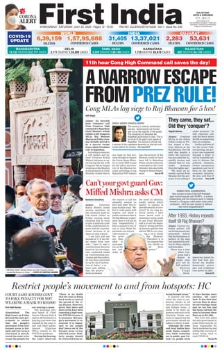 CORONA
ALERT
AHMEDABAD l SATURDAY, JULY 25, 2020 l Pages 12 l 3.00 RNI NO. GUJENG/2019/16208 l Vol 1 l Issue No. 240
27°C - 36°C
OUR EDITIONS:
JAIPUR & AHMEDABAD
www.ﬁrstindia.co.in
www.ﬁrstindia.co.in/epaper/ I twitter.com/
theﬁrstindia I facebook.com/theﬁrstindia
instagram.com/theﬁrstindia
COVID-19
UPDATE
GUJARAT
2,283
DEATHS
53,631
CONFIRMED CASES
KARNATAKA
1,726 DEATHS 85,870 CASES
RAJASTHAN
602 DEATHS 34,178 CASES
WORLD
6,39,159
DEATHS
1,57,95,688
CONFIRMED CASES
INDIA
13,37,021
CONFIRMED CASES
31,405
DEATHS
MAHARASHTRA
13,132 DEATHS 3,57,117 CASES
DELHI
3,777 DEATHS 1,28,389 CASES
TAMIL NADU
3,320 DEATHS 1,99,749 CASES
First India Bureau
Ahmedabad: The
High Court on Friday
directed the state gov-
ernment to ensure
that the people’s
movement from non-
hotspot areas to hot-
spots and vice versa is
restricted. It also di-
rected the state to in-
crease the penalty for
not wearing a mask.
The principal divi-
sion bench of Chief
Justice Vikram Nath &
Justice JB Pardiwala is
hearing a suo moto case
intiated by the court it-
self and other public-
interest litigations
(PILs) related to the
COVID-19 pandemic.
During the hearing,
the court observed,
“there is no doubt
that the state is doing
hard work to control
the spread of the vi-
ral disease. However,
given that more and
more areas have been
reporting a high num-
ber COVID-19 cases, it
is necessary that peo-
ple’s movement is re-
stricted. It is impor-
tant to see people
don’t move out of the
hotspot areas to less
infected areas. Simi-
larly, people should
be restricted from en-
tering hotspot areas.”
It pointed out that
while the state is con-
ducting checks at all
entry points into cities
and hotspot areas, it
needs to be more ag-
gressive and strict in its
checking. People may
resist or oppose, but the
government should not
adhere to them, it said.
Although the state
and local bodies have
made masks compul-
sory while venturing
out in public, post Un-
lock 1.0, people seem
to have become more
careless, the court
feels. It also feels that
current fines in place
fornotwearingamask
may be too low, and
has hence advised the
state to increase these
fines up to Rs1,000.
The court also asked
the state government to
come down heavily on
those responsible for
black marketeering and
selling fake versions of
drugs being used to
treat COVID-19.
Turn on P6
Restrict people’s movement to and from hotspots: HC
COURT ALSO ADVISES GOVT
TO HIKE PENALTY FOR NOT
WEARING A MASK TO RS1,000
Cong MLAs lay siege to Raj Bhawan for 5 hrs!
A NARROW ESCAPE
FROM PREZ RULE!
Aditi Nagar
Jaipur: An eleventh
hour ‘visionary’ call
from Congress high
commandtoRajasthan
Chief Minister Ashok
Gehlot to lift Congress
MLAs Raj Bhawan
dharnaonFridayeven-
ing virtually proved to
be a narrow escape
from a likely President
rule in Rajasthan.
According to sources,
a ‘soft spoken and pa-
tient’ Governor Kalraj
Mishra had gone so up-
set during the day with
Congress MLAs slogan
shouting at Raj Bhawan
in the presence of Chief
Minister Gehlot that at
one stage he had seri-
ously thought to request
the Union Home Minis-
try to send CRPF troops
for the safety and secu-
rity of Raj Bhawan be-
cause according to top
Rajasthan BJP leaders
also, the security of Raj
Bhawan could not have
been left to Rajasthan
Police, which is directly
controlled by the Chief
Minister, who also holds
charge of Home Depart-
ment. Turn on P6
Kashiram Choudhary
Jaipur: Governor
Kalraj Mishra raised
serious questions on
the comments made by
CM Ashok Gehlot on
Friday evening while
claiming that he tried
to give a political color
to the constitutional re-
quest and the constitu-
tional decision to be
taken on that request.
“I am hurt and sad
because of it. If any let-
ter comes from your
side, I have to take a
constitutional decision
based on the investiga-
tion conducted based
on Constitutional pro-
visions and this author-
ity has been entrusted
in me by the Constitu-
tion of India,” a re-
lease read, adding
that the govern-
ment presented
the request to call the
assembly session on
23rd July 2020. The re-
lease further read, “Be-
fore I could speak with
experts, you made a
public statement that if
the Raj Bhawan is gher-
aoed, then it will not be
your responsibility. I
have a request to you, if
you or your Home De-
partment can not pro-
vide security to
the gover-
nor, then
what is
your opin-
ion on the
law and
order in
the state? In addition,
kindly inform which
agency to contact to
provide security to Gov-
ernor? In my long po-
litical career, I have
never heard such a
statement being made
by any Chief Minister
and is it not the begin-
ning of wrong practice
of pressure politics that
elected MLAs are stag-
ing a sit-in inside
Raj Bhawan?
Therefore it is
my request that
you clarify on
all these
points.”
Can’t your govt guard Guv:
Miffed Mishra asks CM
They came, they sat...
Did they ‘conquer’?
After 1993, History repeats
itself @ Raj Bhawan?
Yogesh Sharma
Jaipur: Congress
MLAs in the Ashok
Gehlot camp on Fri-
day staged a five-
hour dharna at the
Raj Bhawan. The CM
said that despite a
letter, the Governor
has not called the As-
sembly session and
alleged that he was
under “pressure
from the higher ups”.
“We want an as-
sembly session from
Monday. But the gov-
ernor is not calling it
under pressure,” he
told reporters out-
side the hotel where
the MLAs supporting
him are camping.
Gehlot said that af-
ter the recent Cabi-
net meeting, the gov-
ernor was requested
through a letter to
call an Assembly ses-
sion to discuss the
political situation,
review coronavirus
pandemic and its ef-
fects on the state’s
economic situation.
He also said that if
the public Turn on P6
Jaipur. Current tur-
bulent politics will
not let the present day
generation believe
that the foundation of
politics in the state
was cemented by poli-
tics of ethics, dignity
and principles.
There was a time
when Con-
gress had a
chance to
topple state
govt led by
BJP stalwart
Bhairon
S i n g h
Shek-
hawat but Ashok Ge-
hlot had then pre-
ferred the healthy
democratic princi-
ples and traditions
over power on offer.
Turn on P6
11th hour Cong High Command call saves the day!
AHMED PATEL @AHMEDPATEL
Very curious to know if the BJP President
goes incommunicado with 30 MP’s , is actively
collaborating with the Congress party & lodging
himself in a Congress ruled stated under police
protection - will it be mere dissent or deﬁance
that merits disqualiﬁcation?
CM Ashok Gehlot, Avinash Pande and other Congress leaders
outside Raj Bhawan on Friday. —PHOTO BY SANTOSH SHARMA
RAHUL GANDHI @RAHULGANDHI
The country is ruled by constitution
and law. Governments are formed
and run by the majority of the people.
The conspiracy to demolish the
Rajasthan government is clear. This is
an insult to the eight crore people of
Rajasthan. The Governor should call
a session of the Legislative Assembly so that the truth
comes before the country. #ArrogantBJP
 