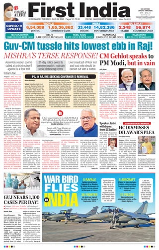GUJ NEARS 1,100
CASES PER DAY!
Haresh Jhala
Gandhinagar: The
state government con-
tinued to point the fin-
ger to make itself feel
better about its per-
formance in the face
of consistently rising
case numbers, even as
Gujarat witnessed
1,052 new cases of
COVID-19 on Monday.
Still, according to the
health department,
Gujarat is better
placed than 11 other
states in terms of new
and active cases.
However, the govern-
ment offered no clarifi-
cation on where Gujarat
stood in terms of sam-
ple testing.
The state health de-
partment claims to be
testing 391 samples per
million per day. So far, it
says, it has tested a total
of 6,67,844 samples.
Maharashtra topped
the national list on Mon-
day with 9,431 new cases
in a day and a Turn on P6
n 24 hours: 1,052 cases, 22 deaths, 1,015 discharged
n Total: 56,874 cases, 2,348 deaths, 41,380 discharged
—FILE PHOTO
CORONA
ALERT
AHMEDABAD l TUESDAY, JULY 28, 2020 l Pages 12 l 3.00 RNI NO. GUJENG/2019/16208 l Vol 1 l Issue No. 243
27°C - 36°C
OUR EDITIONS:
JAIPUR & AHMEDABAD
www.ﬁrstindia.co.in
www.ﬁrstindia.co.in/epaper/ I twitter.com/
theﬁrstindia I facebook.com/theﬁrstindia
instagram.com/theﬁrstindia
COVID-19
UPDATE
GUJARAT
2,348
DEATHS
56,874
CONFIRMED CASES
KARNATAKA
1,953 DEATHS 1,01,465 CASES
RAJASTHAN
633 DEATHS 37,564 CASES
WORLD
6,54,089
DEATHS
1,65,36,862
CONFIRMED CASES
INDIA
14,82,386
CONFIRMED CASES
33,448
DEATHS
MAHARASHTRA
13,883 DEATHS 3,83,723 CASES
DELHI
3,853 DEATHS 1,31,219 CASES
TAMIL NADU
3,571 DEATHS 2,20,716 CASES
Kartikey Dev Singh
Jaipur: The two top
Constitutional institu-
tions in Rajasthan ap-
pear to have ‘no love
lost’ in the run up to the
Assembly session. Gov-
ernor Kalraj Mishra is
visibly miffed at CM
Ashok Gehlot on his
comments made on the
Governor and the cor-
responding dharna and
gherao of the Raj Bha-
wan, which the Gover-
nor saw as ‘arm twist
tactic’ by the party in
power.
With all that happen-
ing, there is a strong
word going around in
the political circles in
both Rajasthan and
New Delhi, saying that
Governor Mishra has
shot an ‘interim’ report
to the Centre on the law
and order situation in
Rajasthan and also
made a special note of
the sloganeering by the
Congress MLAs at Raj
Bhawan on July 24.
The report, report-
edly, further says that
the state government
has failed to curtail the
spread of Coronavirus
while on the other hand
ministers and MLAs
are enjoying in a five
star hotel as the Secre-
tariat is ‘empty’. It is
also said that the com-
mon man is facing prob-
lems as the routine
work is hampered. No-
tably, although there is
no recommendation or
mention of President
Rule in the report, yet
the report by Governor,
in the current times, is
being seen as a serious
development.
Meanwhile, on Mon-
day, Mishra said that
Raj Bhavan never had
an intention “not to
call” the Assembly ses-
sion and has asked the
Gehlot government to
deliberate on three
points including 21-day
notice period for con-
vening session and
maintaining social dis-
tancing norms.
The Raj Bhavan said
a proposal was received
from the state govern-
ment to convene assem-
bly session from July 31
and the Governor has
said that the session
should be called accord-
ing to the constitutional
provisions.
Mishra told govern-
ment that an Assembly
session can be called at
a short notice if the
agenda is a floor test, a
conditional acceptance
of the Congress de-
mand.
Governor said that
statements from the
state government make
it clear that it wants to
bring a trust vote but
there is no mention of
it in the proposal sent
for convening the ses-
sion. The Raj Bhavan
said as conditions at
present were extraordi-
nary, the state govern-
ment has been asked to
give a letter again after
acting on three issues.
It said that the As-
sembly session should
be called after giving a
21-day notice to give
equal opportunity to all
members. The release
noted that important
social and political is-
sues can be discussed
through online mode as
in the Supreme Court
and High Court in the
wake of COVID-19.
Turn on P6
Guv-CM tussle hits lowest ebb in Raj!
MISHRA’S TERSE RESPONSE!
21-day notice period to
convene session; maintain
social distancing norms
Assembly session can be
called at a short notice if
agenda is a floor test
Live broadcast of floor test
and trust vote should be
carried out with a button
PIL IN RAJ HC SEEKING GOVERNOR’S REMOVAL
I spoke with Prime Minister on
Sunday and told him about the
behaviour of the Governor.
ASHOK GEHLOT, CHIEF MINISTER
Is there any arrangement in which 200 MLAs &
1000 officials do not face threat of infection. If
anyone gets an infection, how to prevent its spread?
KALRAJ MISHRA, GOVERNOR Speaker Joshi
withdraws
from SC battle!
New Delhi: Rajasthan
Assembly Speaker Dr
CP Joshi on Monday
withdrew
his plea
from Su-
p r e m e
C o u r t
a g a i n s t
the High
Court or-
der asking him to defer
his decision on disqual-
ification notices issued
to former Deputy CM
Sachin Pilot and 18 oth-
er Congress MLAs.
Senior advocate Ka-
pil Sibal appearing for
Speaker told Turn on P6
CP Joshi
WAR BIRD
FLIES
INDIATO
5 RAFALE
ﬁghter aircraft were
ﬂagged off on Monday
by Indian Ambassador to
France from an airbase
in Merignac in France
36 FIGHTER
jet deal was signed
by India and France in
September 2016
5 AIRCRAFT
5 ﬂying to India includes
7 Indian pilots including
the commanding ofﬁcer
of 17 Golden Arrows
squadron
12 PILOTS
have undergone
extensive training on the
Rafale ﬁghters
Fighter jets will
be refuelled on
the way by a
French Air Force
tanker aircraft
and take a
stopover at UAE
Al Dhafra airbase
after which India
will receive them
on July 29.
7,000 km,
will be the
distance Rafale
will travel with
a stopover
in the UAE,
before arriving
at the Ambala
air station on
Wednesday
HC DISMISSES
DILAWAR’S PLEA
First India Bureau
Jaipur: Chief Minister
Ashok Gehlot received a
shot in the arm as High
Court dismissed BJP
MLA Madan Dilawar’s
petition against merger
of six BSP MLAs with
the ruling Congress.
Moreover,HCalsoreject-
ed BSP’s petition to be-
comepartyinthematter.
HC asked AAG Major
RP Singh to seek factual
position from the secre-
tary of Assembly who
later told the court that
theSpeakerhaddisposed
of Dilawar’s application
on last Friday, therefore,
his petition has no valid-
ity and should be dis-
missed. Turn on P6
Madan Dilawar
Nizam Kantaliya
Jaipur. Rajasthan High Court
advocate Shantanu Pareek has
ﬁled a PIL asking for removal
of Governor Kalraj Mishra. The
PIL states that a Governor can’t
refuse to convene Assembly
session when a Chief Minister or
Cabinet proposal demands so.
It further goes on to state that if
the Governor doesn’t convene the
session on the ﬁrst request then
he has to invariably convene the
session on the second request as
the Governor has limited options
available with him. The PIL goes on
to say that if a CM or PM advises a
Governor or the President then he
has to go by the advice. Pareek has
mentioned the verdict by Supreme
Court in the case of Arunachal
Pradesh/ Nabam Rebia where it
has been clearly said that Governor
can’t decide anything on his own
as far as convening the assembly
session is concerned. Pareek has
demanded the removal of the
Governor citing the same case.
It is noteworthy that in Nabam
Rebia case the ﬁve member
constitutional bench of SC on 13
July 2016 in its historic judgment
said that convening Assembly
session before the suggested
time against the will of the CM
was unconstitutional. The only
condition for Governor’s discretion
arises when CM and his Cabinet
differ in their decision. The verdict
called, a unilateral decision by the
Governor to convene an Assembly
session or refusal to convene one
when advised by the CM, is breach
of laid constitutional laws.
CONG-BSP MLAS MERGER
CM Gehlot speaks to
PM Modi, but in vain
Aditi Nagar
Jaipur: Chief Minister
Ashok Gehlot on Mon-
day said he has spoken
to Prime Minister Nar-
endra Modi to inform
him about the behav-
iour of Governor Kalraj
Mishra. “I spoke with
Prime Minister on Sun-
day and told him about
the behaviour of the
Governor. I spoke with
him regarding the let-
ter I had written to him
seven days back,” Ge-
hlot said while leaving
the Fairmont Hotel.
Meanwhile, PM has
expressed his surprise
and displeasure over
the pre-leak of his (Ge-
hlot’s) letter to PM in
media even before he
talks to PM.
“Yesterday I phoned
the PM and told him
how Governor behaved.
He said I will look into
it, as if PM does not
know. So I told him in
case in some function
he may claim that he
had no knowledge of
this,” Gehlot said.
Moreover, the Ra-
jasthan Congress Legis-
lature Party (CLP) sent
a memorandum to Pres-
ident Ram Nath Kovind,
seekinghisintervention
for convening the state
Assembly session.
While addressing the
MLAs CM Gehlot said,
“We thank Sonia Gan-
dhiji and Rahul Gandhi-
ji that they gave nation-
wide colour to the war
in Rajasthan by fruit-
fully organising two-day
programme which was
verysuccessfulascrores
of people Turn on P6
PM Modi CM Gehlot
 