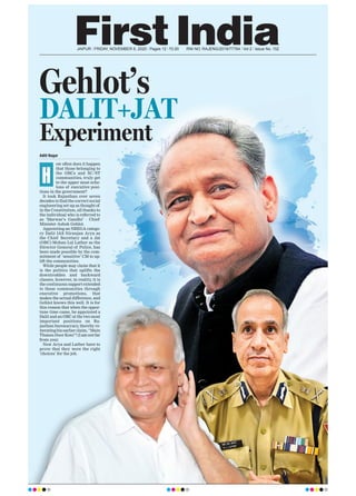 JAIPUR l FRIDAY, NOVEMBER 6, 2020 l Pages 12 l 3.00 RNI NO. RAJENG/2019/77764 l Vol 2 l Issue No. 152
DALIT+JAT
Gehlot’s
Experiment
Aditi Nagar
ow often does it happen
that those belonging to
the OBCs and SC/ST
communities, truly get
to the upper most eche-
lons of executive posi-
tions in the government?
It took Rajasthan over seven
decades to find the correct social
engineering set-up as thought of
in the Constitution, all thanks to
the individual who is referred to
as ‘Marwar’s Gandhi’ - Chief
Minister Ashok Gehlot.
Appointing an NREGA catego-
ry Dalit IAS Niranjan Arya as
the Chief Secretary and a Jat
(OBC) Mohan Lal Lather as the
Director General of Police, has
been made possible by the com-
mitment of ‘sensitive’ CM to up-
lift the communities.
While people may claim that it
is the politics that uplifts the
downtrodden and backward
classes, however, in reality, it is
the continuous support extended
to these communities through
executive promotions, that
makes the actual difference, and
Gehlot knows this well. It is for
this reason that when the oppor-
tune time came, he appointed a
Dalit and an OBC at the two most
important positions on Ra-
jasthan bureaucracy, thereby re-
iteratinghisearlierclaim,“Main
Thansu Door Koni”! (I am not far
from you)
Now Arya and Lather have to
prove that they were the right
‘choices’ for the job.
H
 