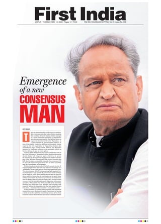 JAIPUR l TUESDAY, MAY 12, 2020 l Pages 12 l 3.00 RNI NO. RAJENG/2019/77764 l Vol 1 l Issue No. 335
Emergence
of a new
CONSENSUS
MANADITI NAGAR
hey say statesmanship is a dying art in politics.
But a few stalwarts like Ashok Gehlot has kept
this tradition alive. On Sunday, Gehlot emerged
as a great statesman engaging 115 legislators
and parliamentarians for 12 gruelling hours in
a quest to drive Covid-19 out of Rajasthan. In
a rare instance of “participative politics” in
this of late highly vindictive political environment, Gehlot
roped in the rich experience of Opposition leaders like
Vasundhara Raje, Gulab Chand Kataria and Rajendra
Rathore for finding a solution to the pandemic which as
thrown life out of gear in every sphere.
Gehlot’s noble demeanour once again established him as
the Chief Minister of Rajasthan, rather than just being the
elected leader of Congress party which is in power.
By bringing in the expertise of Opposition leaders and for-
mer Chief Minister Vasundhara Raje, Gehlot ensures that
BJP also becomes accountable to people they represent. Af-
ter all, BJP represents more than 35% in states assembly
and 100% showdown in Parliament.
Political analysts believe that Gehlot’s master stroke of
engaging Opposition will not only enhance his image as a
‘Statesman’ but will also help in silencing opposition voice.
This involvement of BJP in strategising fight against Cov-
id-19 will pave a new system of governance in the country.
In the times of crisis, government should open all the win-
dows, and let wisdom pour in, cutting across the party lines.
Gehlot in this time of crisis has an able aid in health min-
ister Dr Raghu Sharma, who can claim a 58% record Corona
recovery and the lowest death rate in Rajasthan with a mea-
gre 2.83%. With a little over three years left in the Assembly
elections, the third time Chief Minister has initiated a new
brand of politics in Rajasthan, one that was needed from a
long time… one that will remain for a long time to come.
At this moment, a Gandhi family loyalist and Rajasthan
General Secretary Incharge Avinash Pande must be having
a smile on his face with the resounding success of his close
friend for almost three decades and senior colleague Gehlot!
T
 