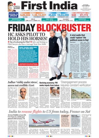 FRIDAYBLOCKBUSTER
CORONA
ALERT
JAIPUR l FRIDAY, JULY 17, 2020 l Pages 12 l 3.00 RNI NO. RAJENG/2019/77764 l Vol 2 l Issue No. 41
29°C - 39°C
OUR EDITIONS:
JAIPUR & AHMEDABAD
www.ﬁrstindia.co.in
www.ﬁrstindia.co.in/epaper/ I twitter.com/
theﬁrstindia I facebook.com/theﬁrstindia
instagram.com/theﬁrstindia
COVID-19
UPDATE
RAJASTHAN
538
DEATHS
27,174
CONFIRMED CASES
GUJARAT
2,090 DEATHS 45,567 CASES
KARNATAKA
1,037 DEATHS 51,422 CASES
Aditi Nagar &
Kartikey Dev Singh
Jaipur: This Friday
willbring forththemost
awaited ‘cine’ in the his-
tory of Rajasthan as for
the first time in its pol-
ity, the future of two
‘warring’ armies de-
pends on a court hear-
ing, and as a result of
this, Friday, is being an-
ticipated, waited and
looked upon with equal
curiosity in both Gehlot
and Pilot camps.
This came about after
Sachin Pilot and 18 oth-
er dissident leaders on
Thursday moved the
high court, challenging
notices from the Ra-
jasthan Speaker over
Congress’s move to dis-
qualify them from the
state assembly. All these
19 were sent notices by
the assembly secretari-
at on Tuesday and al-
lowed up to Friday to
give their replies. The
notices said Speaker C
P Joshi will take up the
matter at 1 pm on Fri-
day. The notices were
served after the ruling
party complained to the
Speaker that the MLAs
had defied a party whip
to attend two Congress
Legislature Party meet-
ings, on Monday and
Tuesday.
The Pilot camp, how-
ever, argues that a party
whip applies only when
Assembly is in session.
Their petition first
cameupbeforethecourt
of Justice Satish Chan-
dra Sharma at about 3
pm. But the dissidents’
advocate Harish Salve
sought time to file a
fresh plea. Salve ap-
pearing for Pilot sub-
mittedthattheSpeak-
er’s notice should be
cancelled and should
be declared illegal.
At about 5 pm, the
dissident camp sub-
mitted an amended
petition and the
court referred it
Chief JusticeIndra-
jit Mahanty, for the
appointment of a two-
judge bench. Congress
chief whip Mahesh
Joshi’scounselsaidthen
that the matter will be
heard at about 7.30 pm,
but the bench did not as-
semble then and the
hearing was put off to
Friday.
Meanwhile, the mat-
ter is scheduled to be
heard before a division
bench of the Rajasthan
High Court at 1 pm Fri-
day, Turn on P6
HC ASKS PILOT TO
HOLD HIS HORSES!
Reviving economy: PM
seeks inputs from babus
New Delhi: Prime Min-
ister Narendra Modi is
meeting top officials of
the finance and com-
merceministrieslateron
Thursday to assess the
impact of ongoing COV-
ID-19 pandemic on the
national economy, offi-
cial sources said. They
saidthePrimeMinister’s
focus will be on speedy
recoveryof theeconomy
which has witnessed a
slowdowninrecentquar-
ters due to falling con-
sumer demand.
During this one-and-
half-hour scheduled
meeting through video
conferencing, officials
from the finance and
commerce ministries
will make presenta-
tions on the situation.
According to sources,
the Prime Minister is
taking inputs from top
50 officials. Turn on P6
Prime Minister Narendra Modi
BLOCKBUSTERBLOCKBUSTER
advocate Harish Salve
sought time to file a
fresh plea. Salve ap-
pearing for Pilot sub-
mittedthattheSpeak-
er’s notice should be
cancelled and should
be declared illegal.
jit Mahanty, for the
appointment of a two-
judge bench. Congress
chief whip Mahesh
Joshi’scounselsaidthen
that the matter will be
heard at about 7.30 pm,
but the bench did not as-
semble then and the
hearing was put off to
Meanwhile, the mat-
ter is scheduled to be
heard before a division
bench of the Rajasthan
High Court at 1 pm Fri-
Turn on P6
BLOCKBUSTER
HORSE TRADING AUDIO VIRAL:
SOG NABS MIDDLEMAN
Close on the heels of the audio going viral
on social media allegedly on horse trading
involving MLAs and ministers and a middle man,
the Special Operations Group (SOG) nabbed one
Sanjay Jain alias Sanjay Bardiya on Thursday
late evening. It is reported that the Jain is one of
the middleman who was tapped in conversation
with the MLA about horse trading. Jain is
reported to be a native of Lunkaransar of Bikaner
district and allegedly, has been involved in such
activities since 2013. it is also said that he has
good contacts with several IPS ofﬁcers.
 Day of reckoning for Pilot?  Salve and Rohatgi as
Pilot’s lawyers also have a ‘message’ from New Delhi!
A viral audio that
could ‘rupture’ the
political scene in Raj!
Naresh Sharma
Jaipur: In what could
be termed as ‘rupture’
in Rajasthan politics,
three audio clips went
viral on social media
platforms on Thursday
late evening wherein,
it was alleged that
there were voices of
two ministers—a Un-
ion and a minister
from Rajasthan—one
MLA and a ‘middle-
man’. These clips are
said to be that of Vish-
vendra Singh, Bhan-
warlal Sharma and
Sanjay Jain.
First India does not
confirm the truth be-
hind audio being of
ministers or MLAs but
clips went viral & could
play a role in future
course of action in on-
going political drama.
In a late night
CMO press note,
Bhanwarlal Sharma
has been accused as
a habitual conspira-
tor and offender in
pulling down state
governments where
he has never succeed-
ed in his game plans
including his serious
attempt to throw out
Late Bhairon Singh
Shekhawat govern-
ment in the 90s,
when Shekhawat
was away to US for a
major heart surgery.
The transcript
First audio:
First Person: The fel-
low who is sitting in
Delhi has taken our
money. The first in-
stallment has arrived.
When are you meeting
again? Tomorrow?
Second man: See you
tomorrow morning at 8
o’clock. Turn on P6
CM ASHOK GEHLOT WILL HOLD A PRESS CON-
FERENCE TODAY AT 9:30 AM AT HOTEL FAIRMONT
CMR has become
the centre for
making fake
audios viral
—Satish Poonia
fake audio has
been released in
my name
—Bhanwar Lal
Sharma
WORLD
5,89,222
DEATHS
1,38,10,247
CONFIRMED CASES
INDIA
10,04,590
CONFIRMED CASES
25,609
DEATHS
MAHARASHTRA
11,194 DEATHS 2,84,281 CASES
DELHI
3,545 DEATHS 1,18,645 CASES
TAMIL NADU
2,236 DEATHS 1,56,369 CASES
New Delhi: China and
India are committed to
“complete disengage-
ment” of troops, and
the process is “intri-
cate” that requires
“constant verification”,
the Indian Army said
on Thursday after the
fourth round of mara-
thon military talks on
de-escalation of the sit-
uation in eastern
Ladakh.
The army said senior
commanders of the In-
dian and Chinese mili-
tary reviewed the pro-
gress on implementa-
tion of the first phase
of disengagement and
discussed further steps
for “complete disengag-
ment”. The Corps com-
manders held 15-hour-
long negotiations in
Chushul on the Indian
side of the Line of Ac-
tual Control (LAC) from
11 AM on Tuesday to 2
AM on Wednesday, cov-
ering various aspects.
Jadhav ‘visibly under stress’,
access not credible: Govt
New Delhi: Indian of-
ficials who were al-
lowed to meet
Kulbhushan Jadhav—
the Indian national sen-
tenced to death in Paki-
stan on alleged charges
of espionage—were not
given “unimpeded ac-
cess”, India said on
Thursday.
The officials were
“prevented” from get-
ting his written consent
regarding legal repre-
sentation”. Jadhav, who
was accompanied by
Pakistani officials, was
under “visible stress”,
New Delhi also said af-
ter the two-hour meet-
ing. Consular officials
were allowed to meet
Jadhav ahead of the
July 20 deadline Paki-
stan has set for filing a
review petition. This
was the second time he
was allowed to meet In-
dian officials. The first
consular access was
given in September 2019
after an order from the
International Court of
Justice.
Islamabad earlier
said Jadhav has refused
a review of his case and
wants to appeal for mer-
cy. India said it was
proof of Pakistan’s
“reticence” to imple-
ment the order of the
International Court of
Justice in “letter and
spirit”. —Agencies
An Indian Air Force Apache chopper ﬂying over the mountains in
Leh on Thursday. —PHOTO BY ANIKulbhushan Jadhav
‘Disengagement process
requires constant verification’
New Delhi: India has
established individual
bilateral bubbles with
France and the US that
will allow airlines of
each country in the pact
to operate international
flights, Civil Aviation
Minister Hardeep Singh
Puri said on Thursday,
adding that similar ar-
rangement with Ger-
many and the UK will
soon be permitted.
Air France will be op-
erating 28 flights be-
tween Delhi, Mumbai,
Bengaluru and Paris
from July 18 to August 1,
the minister said at a
press conference, add-
ing that American car-
rier United Airlines will
be flying 18 flights be-
tween India and the US
from July 17 to July 31.
“They (United) are
flying a daily flight be-
tween Delhi and New-
ark and a thrice-a-week
flight between Delhi
and San Francisco,”
Puri noted.
The minister said In-
dia is planning to estab-
lish a bubble with the
UK soon under which
there would be two
flights per day between
Delhi and London.
“We have got a re-
quest from Germans
also. I think the ar-
rangement with Luf-
thansa is almost done...
We are processing that
request,” Puri said.
“Now we have many
demands for air bub-
bles, but we need to be
careful. We should per-
mit that many only that
we can handle,” the
minister noted.
From India, Air India
will be operating flights
to France and US under
these bubbles. An air
bubble is a bilateral ar-
rangement with a set of
regulations and restric-
tions in which the carri-
ers of the two countries
can operate interna-
tional flights. Scheduled
international passenger
flights have been sus-
pended in India since
March 23 due to corona-
virus pandemic. —PTI
India to resume flights to US from today, France on Sat
Air travel bubbles set up with
US, France & a similar pact
planned with Germany, UK
Air France will be
operating 28 ﬂights
between Delhi, Mum-
bai, Bengaluru and
Paris from 18 July to
1 August while US will
be ﬂying 18 ﬂights be-
tween July 17-31, but
this is an interim one.
A travel bubble or a
bilateral air bubble is a
travel corridor between
two countries that wish
to reopen their borders
and re-establish con-
nections with each
other. This is an exclu-
sive partnership.
46 FLIGHTS WILL
BE OPERATING
WHAT IS AIR
TRAVEL BUBBLE?
 