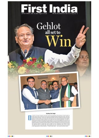 JAIPUR l FRIDAY, JUNE 19, 2020 l Pages 12 l 3.00 RNI NO. RAJENG/2019/77764 l Vol 2 l Issue No. 13
all set to
Win
Gehlot
Kartikey Dev Singh
t will be yet another ‘feather in the hat’ moment for Rajasthan Chief Minister Ashok Gehlot on
Friday when in the evening the two Congress candidates for Rajya Sabha from state—KC Venu-
gopal and Neeraj Dangi—will receive their electoral letter. The win would have marked Gehlot’s
resolve to bring out the party from any crisis and to do his political opponents ‘one better’.
Whether it was silencing the dissident voices within the party and bringing them ‘on track’, or
foiling BJP’s attempt at ‘poaching’ Congress MLAs, or to revive the feeling of oneness in the
legislative party, or to bring the Independents, BTP and CPM legislators in his fold, at every step
Gehlot has led from the front and as a result the party has 125 votes in its favour going ahead in
the election where it needs only 102 to make its two candidates win. Prior to 2018
Assembly elections, Gehlot had said, “Main thansu door koni” ( I am not far from you), however
a more appropriate version would be—Yo Jeet Su Door Koni —He is never far from victory!
I
 