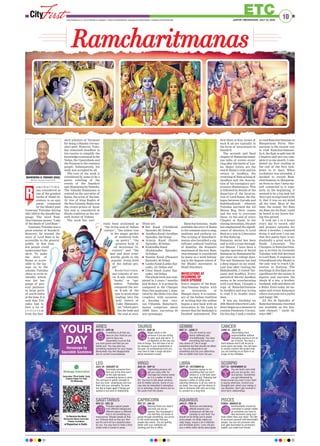 10
ETCJAIPUR | WEDNESDAY, JULY 22, 2020www.ﬁrstindia.co.in I www.ﬁrstindia.co.in/epaper/ I twitter.com/theﬁrstindia I facebook.com/theﬁrstindia I instagram.com/theﬁrstindia
LEO
JULY 24 - AUGUST 23
Terminate someone from
their job at this time won’t
be the right decision,
considering karma in mind.
You will have to gather strength to
face you inner weaknesses and turn
them into your strengths. Its never
too late to begin again if things got
spoiled in any kind of relationship.
LIBRA
SEPT 24 - OCTOBER 22
Gracious saying no for
something that you don’t
believe in, is the best style
you have got. Relaxing and
sipping a coffee of coffee while
watching television is all you wish to
do today. You may get the chance to
talk to someone with who are trying
to connect for a long time.
ARIES
MAR 21 - APR 20
A dwelling is all that you
have on your mind as you
want to have one
desperately to prove that
you have grown and that you are
stable now. You may also buy
something expensive for your house.
Newlyweds may feel disappointed
due to current circumstances.
SAGITTARIUS
NOV 23 - DEC 22
Prejudice against people
from different background,
different places or different
kind is not something you
must pursue. Respect people as they
are. Embrace them as they are, then
see the word will be a beautiful place
for you. You may have to make a strict
choice when it comes to career.
GEMINI
MAY 21 - JUNE 21
You are loved by your
family selﬂessly and
unconditionally. You have
everything that many can
only dream of. Life is tough
sometimes but that should not affect
us. You are desperate to eat
something nice but your determina-
tion on health front won’t let you.
AQUARIUS
JAN 21 - FEB 19
Sedulous and dedicating
attitude towards your
professional will take you
someday to next level. You
should not do things just to please
some people, do whats makes you
really happy. require a lot of attention
and immediate action. Lover will give
you a million dollar advice about goals.
TAURUS
APR 21 - MAY 20
Magic exists in the
universe if you are willing
to open eyes and see it , it
all depends on the way you
look at things. You will save a lot on
tax because of your investments in
the past. On professional front you
may have to take a tough decision
about someone’s career.
CAPRICORN
DEC 23 - JAN 20
Adoring those you need it
and how you are so
special. You hug people if
you feel they are lonely or
going through something, you prove
to the world everyday that goo
people also exists. You are getting
better with your methods are
working just ﬁne in ofﬁce.
VIRGO
AUG 24 - SEP 23
Captivating persona will
get you many offer for
marriage but choose wisely
as it is a matter of whole
life. You love to talk about universe
and its hidden secrets. Some of you
may also be interested in astrophys-
ics or astrology. Good returns are on
the cards from the stocks.
CANCER
JUNE 22 - JULY 23
Absconding from
responsibilities without
intimating anyone is not an
act of brave. You have a
bank balance and it will be put to
some good use today. You will have
to closely monitor the project that
you are working on as there is no
scope of any mistakes.
PISCES
FEB20 - MARCH 20
Sentimentality should be
controlled in certain matter
as sometime you have to
take decisions using your
brain rather than your heart. You like
to surround yourself with likeminded
people. You are not someone who
ever gets fascinated by someone’s
wealth, you make true friends.
SCORPIO
OCT 23 - NOVEMBER 22
You are God’s sent child
and you are purely very
nice person. Sometimes
you get inﬂuenced by
those around you even if your heart
is saying otherwise. Control your
thoughts and -direct your energy in
one direction. Don’t get involved in
short term relationships.
YOUR
DAYHoroscope by
Saurabbh Sachdeva
Ramcharitmanas
a m c h a r i t m a -
nas considered as
one of the greatest
works of Hindi lit-
erature is an epic
poem, composed
by the bhakti poet
Goswami Tulsidas during
1631-1633 in the Awadhi lan-
guage. The word Ram-
charitmanas means “Lake
of the deeds of Lord Ram “.
Goswami Tulsidas was a
great scholar of Sanskrit.
However, he wanted the
story of Lord Ram to be
accessible to the general
public. At that time
few people could
understand San-
skrit. To make
the story of
Rama as acces-
sible to the lay-
man as to the
scholar, Tulsidas
chose to write in
Awadhi which
was the lan-
guage of gen-
eral parlance
in large parts
of north India
at the time. It is
said that Tul-
sidas had to
face a lot of
c r i t i c i s m
from the San-
skrit scholars of Varanasi
for being a bhasha (vernac-
ular) poet. However, Tulsi-
das remained steadfast in
his resolve to simplify the
knowledge contained in the
Vedas, the Upanishads and
the Puranas to the common
people. Subsequently, his
work was accepted by all.
The core of the work is
considered by some to be a
poetic retelling of the
events of the Sanskrit
epic Ramayana by Valmiki.
The Valmiki Ramayana is
centred on the narrative of
Rama, the scion of the fam-
ily tree of king Raghu of
the Sun Dynasty. Rama was
the crown prince of Ayod-
hya and is considered in
Hindu tradition as the sev-
enth Avatar of Vishnu.
The work has vari-
ously been acclaimed as
“the living sum of Indian
culture”, “the tallest tree
in the magic garden
of medieval Indi-
an poetry”, “the
greatest book of
all devotional lit-
erature” and “the
best and most trust-
worthy guide to the
popular living faith
of the Indian peo-
ple”.
R a m ch a r i t m a -
nas consists of sev-
en K nds (literally
“books” or “epi-
sodes). Tulsidas
compared the sev-
en K nds of the
epic to seven steps
leading into the
holy waters of
Lake Manasaro-
var “which puri-
fies the body and
the soul at once.
These are -
I Bal Kand (Childhood
Episode) 361 Dohas
I Ayodhya Kand (Ayodhya
Episode), 326 Dohas
I Aranya Kand (Forest
Episode), 46 Dohas
I Kiskindha Kand
(Kishkindha Episode),
30 Dohas
I Sundar Kand (Pleasant
Episode), 60 Dohas
I Lanka Kand (Lanka Epi-
sode), 121 Dohas and
I Uttar Kand (Later Epi-
sode). 130 Dohas
The whole work was com-
pleted in 2 years 7 months
and 26 days. It is primarily
composed in the Chaupai
(four-line quatrains ), sepa-
rated by the Doha (two-line
couplets), with occasion-
al Soratha and vari-
ous Chhands. Ramcharit-
manas comprises about
10000 lines, narrating 84
acts (prasangs).
Ramcharitmanas, made
available the story of Rama
to the common man to sing,
meditate and perform on.
The writing of Ramcharit-
manas also heralded a sig-
nificant cultural tradition
of Ramlila, the dramatic
enactment of the text. Ram-
charitmanas is considered
by many as a work belong-
ing to the Saguna school of
the Bhakti movement in
Hindi literature.
INVOCATIONS AT
BEGINNING OF
EACH EPISODE
Every chapter of the Ram-
charitmanas begins with
an invocation or
Mangal chara. It is custom-
ary of the Indian tradition
of writing that the author
begins a new book with an
invocation to the Gods to
ensure that the Sankalpa is
finished unhindered. The
first three or four verses of
each K nd are typically in
the form of invocations in
Sanskrit.
The seventh and final
chapter of Ramacharitama-
nas talks of events occur-
ring after the battle of Lan-
ka. Major events are the
end of Rama’s exile and his
return to Ayodhya, the
crowning of Ram as king of
Ayodhya and the descrip-
tion of his exemplary gov-
ernance (Ramarajya). This
is followed by details of the
departure of the incarna-
tion of Lord Rama, the dia-
logue between Garuda and
Kakbhushundi wherein
Tulsidas narrated the All
Manas Rog, their causes
and the way to overcome
these. At the end of every
Chapter or Kand, in the
closing invocation, the poet
has emphasized the signifi-
cance of devotion to Lord
Ram as a way to Liberation
in this Kaliyug.
Ramayan serial has been
and is still a craze through-
out Bharat. I have been a
regular spectator of Serial
Ramayan by Ramanand Sa-
gar since my college days.
The epic Ramayan has had
a deep impact on my mind.
Last year after visiting the
Mahakumbh, I visited Var-
anasi and Ayodhya. Every
particle of the city Ayodhya
seems to be reverberating
with Lord Ram. I bought a
copy of Ramcharitmanas
in Ayodhya and was trying
to read it in Avadhi since
then.
It was my birthday on
25th March when first Lock-
down began as a measure to
contain Pandemic Corona.
On this day, I took a resolve
to read Ramcharitmanas in
Masparayan Form. Mas-
parayan is the easiest way
to read Ramcharitmanas.
In it, the Epic is split into 30
Chapters and one can com-
plete it in one month. I com-
pleted my first reading at
the end of the first lock-
down in 21 days. When
Lockdown was extended, I
decided to record Ram-
charitmanas in Masparay-
an form so that I keep my-
self connected to it regu-
larly. In the beginning, it
seemed to be a big task but
then I got so engrossed with
it, that it was on my mind
all the time. Most of the
time, the sound, ‘Sri Ram
Jai Ram Jai Jai Ram’ could
be heard in my house dur-
ing this period.
It took me 5 to 6 hours
every day to record, edit
and prepare episodes for
about 3 months. I enjoyed
doing it and now I can say
that this poetic Epic is un-
doubtedly a great work in
Hindi Literature. The
Chaupais in Ramcharitma-
nas is written by Goswami
Tulsidas with full devotion
to Lord Ram. It explains in
Uttarakhand why Bhakti is
the only way to reach Lib-
eration in Kaliyug. The
teachings in this Epic are so
significant for the society. It
depicts and narrates the
ideals of a son, a brother,
husband, wife and above all
a Ruler. Even today we im-
agine and revere Ramrajya
where everyone led a joyful
and happy life.
All the 30 Episodes of
Ramcharitmanas recorded
are available on the You-
tube channel “ smile Al-
ways MK”.
R
MAHENDRA K. PARAKH (RAS)
Member, Revenue Board Ajmer
 