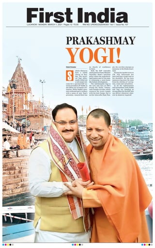 LUCKNOW l MONDAY, MARCH 1, 2021 l Pages 12 l 3.00 RNI NO. UPENG/2020/04393 l Vol 1 l Issue No. 107
PRAKASHMAY
YOGI!
Vishal Srivastav
ubah-e-Banaras
bore a subtle
charm on Sun-
day. The mysti-
cal Yogi Adity-
anath rolled out
a red carpet wel-
come for a spirited BJP na-
tional president JP Nadda in
the oldest city in human civi-
lisation. While Nadda’s pres-
ence enthused party workers
with a sense of zeal, Yogi’s
proximity
, ensured their was
no dearth of confidence
in them.
Both the BJP comrades
stand guard to Prime Minister
Narendra Modi’s look-East
policy where the underdevel-
oped eastern part of the state,
is witnessing a sonic-boom-
like holistic development.
The indefatigable Yogi is
the eyes and ears of PM’s
dream--the Kashi Vishwa-
nath Temple corridor, which
connects the iconic temple
with the holy Ganga. Day is
not far when after Ram Tem-
ple, the corridor emerges as
mainstay in the Hindu heart-
land.
During his maiden term as
CM, Yogi Adityanath has
been bearing a tough load on
his shoulders. He has been
manoeuvring away the state
from the clutches of corrup-
tion, crime and cult-politics.
In all the righteousness
and earnestness, both Nadda
and Yogi are standing as
strong pillars for the BJP who
can deliver whenever, wher-
ever & whatever required!
S
 