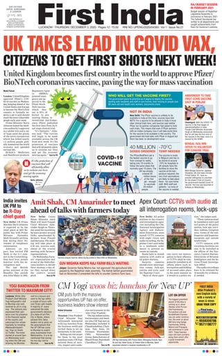 FIRST INDIA
Uttar Pradesh’s
own English daily
with a variety of
news & views
GRAB YOUR COPY
TO BOOK YOUR COPY CALL
9559359786
9571198777
LUCKNOW l THURSDAY, DECEMBER 3, 2020 l Pages 12 l 3.00 RNI NO. UPENG/2020/04393 l Vol 1 l Issue No.21
11°C - 25°C
www.ﬁrstindia.co.in
www.ﬁrstindia.co.in/epaper/
twitter.com/theﬁrstindia
facebook.com/theﬁrstindia
instagram.com/theﬁrstindia
OUR EDITIONS:
JAIPUR, AHMEDABAD
& LUCKNOW
RAJ BUDGET SESSION
IN FEBRUARY 2021
Budget session of Rajasthan
Legislative Assembly to
commence in February 2021.
The Cabinet Secretariat has
written to all departments and
sought achievements from
them for Governor’s address.
CM Yogi woos biz honchos for ‘New UP’
Vishal Srivastav
Mumbai:UttarPradesh
Chief Minister Yogi
Adityanath interacted
with top honchos from
the business world and
invited them to set up
businesses in the state.
Rolling out red carpet
for them in the most
populous state, CM Yogi
assured them of secu-
rity, respect and condu-
cive environment in the
‘new Uttar Pradesh’.
Thetopindustrialists,
businessmen and bank-
ers who CM Yogi met on
Wednesday, included N
Chandrashekhar, Chair-
man, Tata Sons, Dr.
Niranjan Hiranandai,
CMD, Hiranandani
Group, Baba Kalyani of
BharatForge,Suprakash
Chaudhary, CEO,
Turn to P6
CM Yogi interacting with Pranav Adani, Managing Director, Agro,
Oil and Gas, Adani Group, at Trident Hotel in Mumbai. Adani
expressed interest in massive investments in UP.
CM puts forth the massive
opportunities UP has on offer,
business leaders show interest
LOT ON OFFER
The biggest greenﬁeld
airport of the Asia is
coming up in Jewar
(Noida) while Purvan-
chal Expressway,,
Purvanchal Link and
Bundelkhand Express-
way are under construc-
tion, the work on about
600 kms long Ganga
Expressway, linking
Meerut and Prayagraj,
will commence in June
2021. These Express-
ways will have corridors
along them which offer
a good investment
opportunity.
YOGI BANDWAGON FROM
TWITTER TO MAXIMUM CITY!
Lucknow: While Uttar
Pradesh Chief Minister
Yogi Adityanath’s visit
to Mumbai was well-
received by all in a big
way. The netizens also
expressed their jubi-
lance over his presence
in the ﬁnancial capital
of the country and
welcomed him whole-
heartedly by trending
#MaharathraboleY-
ogi_Yogi (in Hindi)
on Twitter. The trend
started at around 5pm
on Wednesday even-
ing when the CM was
drawing his Mumbai
visit to a closure and
went to the top within
a couple of hours with
over three Lakh tweets.
A majority of users
welcomed the state
government’s decision
of a state-of-art Film
City in Noida, others
advised Shiv Sena
leaders not to panic on
the assumptions that
the UP CM has come
to Mumbai to snatch
away businesses from
Maharashtra. It is to be
mentioned that during
his two day visit to
Mumbai, Turn to P6
UK TAKES LEAD IN COVID VAX,
CITIZENS TO GET FIRST SHOTS NEXT WEEK!
UnitedKingdombecomesfirstcountryintheworldtoapprovePfizer/
BioNTechcoronavirusvaccine,pavingthewayformassvaccination
Mohd Fahad
London: UnitedKingdom
approved Pfizer’s COV-
ID-19 vaccine on Wednes-
day, jumping ahead of the
United States and Europe
to become the West’s first
country to formally en-
dorse a jab it said should
reachthemostvulnerable
people early next week.
Prime Minister Boris
Johnson touted the medi-
cine authority’s approval
as a global win and a ray
of hope amid the gloom
of the novel coronavirus
which has killed nearly
1.5 million people glob-
ally, hammered the world
economy and upended
normal life.
Britain’s Medicines
and Healthcare products
Regulatory Agen-
cy (MHRA)
granted emer-
gency use ap-
proval to the
Pfizer-BioN-
Tech vaccine,
which they
say is 95% ef-
fective in pre-
venting illness, in
record time - just 23 days
since Pfizer published
the first data from its fi-
nal stage clinical trial.
“It’s fantastic,” John-
son said. “The vaccine
will begin to be made
available across the UK
from next week. It’s the
protection of vaccines
that will ultimately allow
us to reclaim our lives
and get the economy
moving again.” Turn to P6
40 MILLION
DOSES ORDERED
-70O
C
TEMP NEEDED
COVID-19
VACCINE
NOT IN INDIA
The Pﬁzer/BioNTech jab is
the fastest vaccine to go
from concept to reality,
taking only 10 months to
follow the same steps that
normally span 10 years. The
UK has already
ordered 40
million doses
of the free
jab - enough
to vaccinate
20 million
people.
The vaccine is made
in Belgium and has to
be stored at around
-70o
C As hospitals in
UK already have the
facilities to store the
vaccine at the tem-
perature required, the
very ﬁrst vaccinations
are likely to take place
there - for care home
staff, NHS staff and
patients - so none of
the vaccine is wasted.
New Delhi: The Pﬁzer vaccine is unlikely to be
available in India at this time, sources have told
NDTV. For a vaccine to be allowed in India it must
clear clinical trials here, and sources said neither
Pﬁzer nor its partner companies had asked to hold
such trials. This means that even if Pﬁzer partners
with an Indian company now it will take some time
for the vaccine to be available in the country. The
government did hold talks with Pﬁzer in August but
there has been no development since.
It’s the protection of
vaccines that will
ultimately allow
us to reclaim our lives
and get the economy
moving again.
Boris Johnson,
UK Prime
Minister
AMARINDER TO TAKE
FIRST COVID VACCINE
SHOT IN PUNJAB
BENGAL GUV, MIN
OFFER TO VOLUNTEER
FOR COVAXIN TRIAL
Chandigarh: With the COVID-19
vaccine in the ﬁnal stages of
operationalisation in India,
Punjab Chief Minister Amarinder
Singh on Wednesday announced
that he will take the ﬁrst shot of
the vaccine in the state, once it is
cleared by the IICMR.
West Bengal Governor Jagdeep
Dhankhar, 69, and state minister
Firhad Hakim, 61, have ex-
pressed willingness to volunteer
for the phase 3 trial of Covaxin,
the government-backed Covid-19
vaccine. The trial was launched in
Kolkata on Wednesday.
WHO WILL GET THE VACCINE FIRST?
The government plans to prioritize as it begins to deploy the vaccine,
starting with residents and staff in care homes, then moving to people over
80 years old and health-care workers, documents show.
New Delhi: Union
Home Minister Amit
Shah will meet Punjab
Chief Minister Ama-
rinder Singh on Thurs-
day amid the escalating
farmers protest around
Delhi, spearheaded by
farmers from Punjab
and Haryana. The meet-
ing will take place at
9.30 am, sources said,
ahead of the crucial
meeting with farmers’
representatives.
On Wednesday, Farm-
ers’ organisations met
at one of the Delhi-Har-
yana borders to decide
their strategy, a day af-
ter they turned down
the centre’s second
pitch Turn to P6
Amit Shah, CM Amarinder to meet
ahead of talks with farmers today
GUV MISHRA KEEPS RAJ FARM BILLS WAITING
Jaipur: Governor Kalraj Mishra has ‘not approved’ the agricultural bills
passed by the Rajasthan state assembly. The Ashok Gehlot government
had on November 2 presented the bills to counter Centre’s Farm laws.
Farmers prepare food for others during protest in New Delhi on Wednesday.
India invites
UK PM to
be R-Day
chief guest
New Delhi: UK Prime
Minister Boris Johnson
is expected to be the
chief guest at 2021 Re-
public day with Prime
Minister Narendra
Modi formally inviting
him during their No-
vember 27 telephonic
conversation.
Johnson, on his
part, has invited PM
Modi to the G-7 sum-
mit in the United King-
dom next year, people
familiar with the de-
velopment said.
The last British
prime minister at the
Republic Day parade
was John Major in 1993.
Apex Court: CCTVs with audio at
all interrogation rooms, lock-ups
New Delhi: All police
stations in the country
and investigation agen-
cies including the CBI,
National Investigation
Agency and Enforce-
ment Directorate, must
install CCTV cameras
with night vision and
audio recording, the Su-
preme Court said today
in a landmark order
meant to prevent ex-
cesses in custody.
States have to install
cameras with audio at
all police stations.
Security cameras
should cover interroga-
tion rooms, lock-ups,
entries and exits, said
the Supreme Court.
“Most of these agen-
cies carry out interro-
gation in their office(s),
so CCTVs shall be com-
pulsorily installed in all
offices where such in-
terrogation and holding
of accused takes place
in the same manner as
it would in a police sta-
tion,” the judges said.
“These cameras must
be installed at entry and
exit points of the police
station, lock ups, corri-
dors, lobbies, reception
area, rooms of the sub-
Inspector and Inspector,
reception and outside
washrooms.”
CCTV cameras with
recording facilities are
also to be installed at
the offices of the Nar-
cotics Control Bureau,
Directorate of Revenue
Intelligence and the Se-
rious Fraud Investiga-
tion Office.
The audio recordings
have to be retained for
18 months for evidence,
if needed.
 