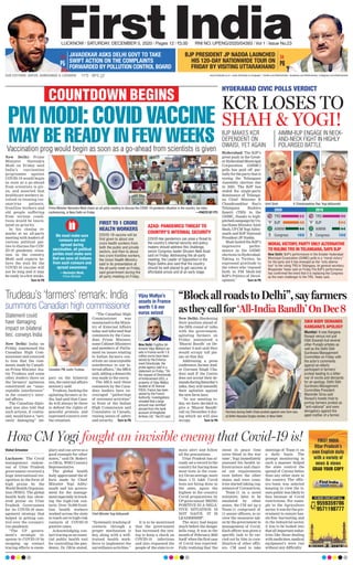 FIRST INDIA
Uttar Pradesh’s
own English daily
with a variety of
news & views
GRAB YOUR COPY
TO BOOK YOUR COPY CALL
9559359786
9571198777
How CM Yogi fought an invisible enemy that Covid-19 is!
Vishal Srivastav
Lucknow: The Covid
management endeav-
our of Uttar Pradesh
government received a
huge international rec-
ognition in the form of
high praise by the
World Health Organisa-
tion (WHO). The global
health body has show-
ered praise on Uttar
Pradesh Government
for its COVID-19 man-
agement strategy that
helped in getting con-
trol over the coronavi-
rus pandemic.
“The UP govern-
ment’s strategic re-
sponse to COVID-19 by
stepping up contact
tracing efforts is exem-
plary and can serve as a
good example for other
states,” said Dr. Roderi-
co Ofrin, WHO Country
Representative.
The global health
body appreciated the ef-
forts made by Chief
Minister Yogi Adity-
anath and his govern-
ment for the manage-
mentespeciallyintrack-
ing the high-risk con-
tacts. Over 70,000 front-
line health workers
worked across the state
to reach out to high-risk
contacts of COVID-19
positive cases.
Acknowledging con-
tact tracing as an essen-
tial public health tool
for controlling the pan-
demic, Dr. Ofrin stated,
“Systematic tracking of
contacts through a
proper mechanism is
key, along with a well-
trained health work-
force to implement the
surveillance activities.”
It is to be mentioned
that the government
has increased the test-
ing to keep a check on
COVID-19 infections
and also requested the
people of the state to re-
main alert and follow
all the precautions.
Uttar Pradesh has al-
ready set a record in the
country for having done
most tests in the coun-
try. On an average, more
than 1.75 lakh Covid
tests are being done in
the state, again the
highest in the country.
Covid preparations by
UP government ‘BEING
POSITIVE IN A NEGA-
TIVE SITUATION IS
NOT NAIVE. IT IS
LEADERSHIP’.
The story had begun
much before the danger
bells rang. It was in the
month of February, 2020
itself when the first case
of Covid was reported.
Fully realising that ‘the
sweat in peace time
saves blood in the war
time’, Yogi immediately
assessed his health in-
frastructure and chart-
ed out requirements
even before the other
states and even coun-
tries started taking cog-
nisance of Coronavirus.
Team-11 in a novel
initiative, later to be
emulated by other
states, the CM set up a
Team-11 comprised of
11 senior officers, to re-
view the measures tak-
en by the government in
management of Covid.
Each officer was given a
specific task to be car-
ried out by him in coor-
dination of other offic-
ers. CM used to take
meetings of Team-11 on
a daily basis. The
prompt monitoring in
such a manner helped
the state control the
spread of Corona better
than any other state in
the country. The offic-
ers/team was selected
keeping in view the is-
sues public was likely to
face because of Covid
restrictions. For exam-
ple in the Agriculture
sector, it was for the gov-
ernment to ensure has-
sle-free harvesting and
in the Industrial sector,
it was to be looked into
thatallimportantindus-
tries like those dealing
withmedicines,medical
equipment’s were run
without any difficulty.
Chief Minister Yogi Adityanath
11°C - 26°C www.ﬁrstindia.co.in | www.ﬁrstindia.co.in/epaper/ I twitter.com/theﬁrstindia I facebook.com/theﬁrstindia | instagram.com/theﬁrstindia
LUCKNOW l SATURDAY, DECEMBER 5, 2020 l Pages 12 l 3.00 RNI NO. UPENG/2020/04393 l Vol 1 l Issue No.23
OUR EDITIONS: JAIPUR, AHMEDABAD & LUCKNOW
BJP PRESIDENT JP NADDA LAUNCHED
HIS 120-DAY NATIONWIDE TOUR ON
FRIDAY BY VISITING UTTARAKHAND P6P5
JAVADEKAR ASKS DELHI GOVT TO TAKE
SWIFT ACTION ON THE COMPLAINTS
FORWARDED BY POLLUTION CONTROL BOARD
Vijay Mallya’s
assets in France
worth 1.6 mn
euros seized
New Delhi: Prime
Minister Narendra
Modi on Friday said
India’s vaccination
programme against
COVID-19 would begin
as soon as a go-ahead
from scientists is giv-
en, and asserted that
healthcare workers in-
volved in treating cor-
onavirus patients,
frontline workers and
old people suffering
from serious condi-
tions would be inocu-
lated on priority.
In his closing re-
marks at an all-party
meeting with leaders of
various political par-
ties to discuss the COV-
ID-19 pandemic situa-
tion in the country,
Modi said experts be-
lieve the wait for the
COVID-19 vaccine will
not be long and it may
be ready in a few weeks.
Turn to P6
PM MODI: COVID VACCINE
MAY BE READY IN FEW WEEKS
COUNTDOWN BEGINS
Prime Minister Narendra Modi chairs an all-party meeting to discuss the COVID-19 pandemic situation in the country, via video
conferencing, in New Delhi on Friday. —PHOTO BY PTI
“BlockallroadstoDelhi”,sayfarmers
astheycallfor‘All-IndiaBandh’OnDec8
Trudeau’s ‘farmers’ remark: India
summons Canadian high commissioner
New Delhi: Hardening
their position ahead of
the fifth round of talks
with the government,
agitating farmers on
Friday announced a
‘Bharat Bandh’ on De-
cember 8 and said they
would occupy toll pla-
zas on that day.
Addressing a press
conference, farmer lead-
er Gurnam Singh Cha-
doni said if the Centre
does not accept their de-
mandsduringSaturday’s
talks, they will intensify
their agitation against
the new farm laws.
“In our meeting to-
day, we have decided to
give a ‘Bharat Bandh’
call on December 8 dur-
ing which we will also
occupy Turn to P6
Hyderabad: The BJP’s
great push in the Great-
erHyderabadMunicipal
Corporation (GHMC)
polls has paid off par-
tiallyforthepartythatis
eyeing the Telangana
Assembly election due
in 2023. The BJP has
ended the single-party
dominance of Telanga-
na Chief Minister K
Chandrasekhar Rao’s
Telangana Rashtra
Samiti (TRS) in the
GHMC, thanks to high-
pitchedcampaignbyUn-
ionHomeMinisterAmit
Shah,UPCMYogiAdity-
anath and BJP National
President JP Nadda.
Shah hailed the BJP’s
impressive perfor-
mance in the GHMC
elections in Hyderabad.
Taking to Twitter, he
expressed gratitude to
the voters who ‘reposed
faith in PM Modi-led
BJP’s Politics of Devel-
opment.’ Turn to P6
New Delhi: India on
Friday summoned the
Canadian High Com-
missionerandconveyed
to him that the com-
ments made by Canadi-
an Prime Minister Jus-
tin Trudeau and some
other leaders there on
the farmers’ agitation
constituted an “unac-
ceptable interference”
in the country’s inter-
nal affairs.
The Canadian diplo-
mat was also told that
such actions, if contin-
ued, would have a “seri-
ously damaging” im-
pact on the bilateral
ties, the external affairs
ministry said.
Trudeau, backing the
agitating farmers in In-
dia, had said that Cana-
da will always be there
to defend the rights of
peaceful protests, and
expressed concern over
the situation.
“The Canadian High
Commissioner was
summoned to the Minis-
try of External Affairs
today and informed that
comments by the Cana-
dian Prime Minister,
some Cabinet Ministers
and members of Parlia-
ment on issues relating
to Indian farmers con-
stitute an unacceptable
interference in our in-
ternal affairs,” the MEA
said, adding a demarche
was made to the envoy.
The MEA said these
comments by the Cana-
dian leaders have en-
couraged “gatherings
of extremist activities”
in front of the Indian
High Commission and
Consulates in Canada,
raising issues of safety
and security. Turn to P6
Canadian PM Justin Trudeau
Vaccination prog would begin as soon as a go-ahead from scientists is given
Statement could
have ‘damaging
impact on bilateral
ties’, conveys India
SIKH BODY DEMANDS
KANGANA’S APOLOGY
Mumbai: It was Kangana
Ranaut versus not just
Diljit Dosanjh but several
other Punjabi artistes as
well as the Delhi Sikh
Gurdwara Management
Committee on Friday with
the actor’s comments
against an elderly
participant in farmers’
protest leading to a bitter
war of words and demands
for an apology. Delhi Sikh
Gurdwara Management
Committee President
Maninder Sirsa said
Ranaut’s tweets tried to
portray farmers protest as
“anti-national” and were
derogatory against the
aged mother of a farmer.
Farmers during Delhi Chalo protest against new farm law,
at Delhi-Haryana Singhu border, in New Delhi.
New Delhi: Fugitive bil-
lionaire Vijay Mallya’s as-
sets in France worth 1.6
million euros have been
seized by the Enforce-
ment Directorate, the
probe agency said in a
statement on Friday. “On
the request of Directorate
of Enforcement (ED), a
property of Vijay Mallya
located at 32 Avenue
FOCH, France has been
seized by the French
Authority. Investigations
revealed that a large
amount was remitted
abroad from the bank
account of Kingﬁsher
Airlines Ltd,” the ED said.
Amit Shah K Chandrasekhar Rao Yogi Adityanath
We must make sure
rumours are not
spread during
vaccination. all political
parties must make sure
that we save all Indians
from such rumours and
spread awareness
—Narendra Modi,
Prime Minister
FIRST TO 1 CRORE
HEALTH WORKERS
COVID-19 vaccine will be
ﬁrst given to about one
crore health workers from
both the public and private
sectors, and then to about
two crore frontline workers,
the Union Health Ministry
said in its presentation at
the all-party meet on Friday,
said government during the
all-party meeting on Friday.
AZAD: PANDEMICS THREAT TO
COUNTRY’S INTERNAL SECURITY
COVID-like pandemics can pose a threat to
the country’s internal security and policy
makers should address this challenge,
senior Congress leader Ghulam Nabi Azad
said on Friday. Addressing the all-party
meeting, the Leader of Opposition in the
Rajya Sabha also said that the country
should be well placed to get vaccines at
affordable prices and at an early stage.
HYDERABAD CIVIC POLLS VERDICT
KCR LOSES TO
SHAH & YOGI!BJP MAKES KCR
DEPENDENT ON
OWAISI, YET AGAIN
AIMIM-BJP ENGAGE IN NECK-
AND-NECK FIGHT IN HIGHLY
POLARISED BATTLE
TRS
BJP
AIMIM
Congress
TRS
BJP
AIMIM
Congress
2020 2016
55
48
44
02
99
04
44
02
MORAL VICTORY, PARTY ONLY ALTERNATIVE
TO RULING TRS IN TELANGANA, SAYS BJP
New Delhi: BJP’s performance in the Greater Hyderabad
Municipal Corporation (GHMC) polls is a “moral victory”
for the party and it has emerged as the “only alterna-
tive” to the ruling TRS in Telangana, its general secretary
Bhupender Yadav said on Friday.The BJP’s performance
has conﬁrmed the trend that it is replacing the Congress
as the main challenger to the TRS, Yadav said.
 