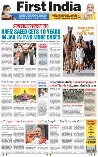 FIRST INDIA
Uttar Pradesh’s
own English
daily
with a variety
of news &
views
GRAB YOUR
COPY
TO BOOK YOUR COPY CALL
9559359786
9571198777
Vishal Srivastav
Launching a lethal at-
tack on the Congress
party, Uttar Pradesh
Chief Minister Yogi
Adityanath has said
that party’s intent’
with regards to the
country’s benefit is
questionable. He
slammedpartyaskedit
clarify its stand on the
People’s Alliance for
Gupkar Declaration.
The UP Chief Minis-
ter said that the pres-
ence of Jammu and
Kashmir Congress lead-
ers at Gupkar meetings
provesthattheCongress
leaders say something
in Delhi and do some-
thing else in Kashmir.
“Congress’ double
standard has been ex-
posed in Jammu and
Kashmir. It has been
playing with national
unity and integrity by
encouraging those in-
volved in terrorism
and separatism. Con-
gress is responsible for
not letting ‘Ek Bharat,
Shreshth Bharat’ con-
cept become a reality,”
Adityanath said.
“Senior Congress
leader Ghulam Nabi
Azad talks about the
restoration of Article
370. The presence of
Jammu and Kashmir
Congress leaders in
Gupkar meetings
proves that Congress
leaders say something
in Delhi and do some-
thing else in Kashmir.
Congress leadership
needs to clear the par-
ty’s stand on Gupkar
alliance. The country
also wants clarity from
Congress on Article
370,” he said.
Lashing out at the
Congress further, the
Uttar Pradesh Chief
Minister said that the
Congress is creating
hurdles in the develop-
ment works started in
Jammu and Kashmir
after the abrogation of
Article 370 last year.
“Statements by Me-
hbooba Mufti, Farooq
Abdullahandseparatists
leaders are dangerous.
Congressparty’sassocia-
tion with them is a dan-
gerous sign. Congress
leadership needs to clar-
ify that how are they tol-
erating attempts to play
with India’s sovereignty
and integrity in the garb
of the Gupkar alliance,”
Adityanath said.
“Congress should
clarifyitspolicyonJam-
mu and Kashmir. Con-
gress leadership has no
righttoplaywithIndia’s
sovereignty and integ-
rity. They have no right
to deprive people of
Jammu and Kashmir of
development,” he said.
However, Congress
general secretary Ran-
deep Singh Surjewala
Surjewala had earlier
clarified that “Congress
party is not a part of
Gupkar alliance or Peo-
ple’s Turn to P6
CM questions Congress’ intent on Gupkar Declaration stand
CM Yogi questioned Congress’ intent towards the Country.
Yogi said that presence of J&K
Congress leaders at Gupkar meetings
proves that they have double standards
WHAT IS PAGD?
People’s Alliance for
Gupkar Declaration
(PAGD) formerly
known as Gupkar
Declaration, is a
political alliance
between the multiple
mainstream regional
political parties of
Jammu and Kashmir
aimed at restoring
special status along
with Article 35A for
the state of Jammu
and Kashmir.
—PHOTO BY SUMIT KUMAR
15°C - 25°C www.ﬁrstindia.co.in I www.ﬁrstindia.co.in/epaper/ I twitter.com/theﬁrstindia I facebook.com/theﬁrstindia I instagram.com/theﬁrstindia
LUCKNOW l FRIDAY, NOVEMBER 20, 2020 l Pages 12 l 3.00 RNI NO. UPENG/2020/04393 l Vol 1 l Issue No. 8
OUR EDITIONS: JAIPUR, AHMEDABAD & LUCKNOW
DIGITAL INDIA CAMPAIGN, LAUNCHED
BY THE CENTRE IN YEAR 2015, HAS
BECOME A WAY OF LIFE: PM MODI P6
Haryana Home
Min Anil Vij to
take trial dose
of Covaxin today
New Delhi: Hafiz
Saeed, the mastermind
of the 26/11 Mumbai at-
tacks, has been sen-
tenced to 10 years in two
terror cases by an anti-
terror court in Paki-
stan, news agency PTI
reported.
This was not the first
time that Hafiz Saeed,
chief of the Jamaat-ud-
Dawa, a front organisa-
tion for the terror group
Lashkar-e-Taiba (LeT),
was sentenced in a ter-
ror case by a Pakistani
court. In February,
Hafiz Saeed and some
of his aides were con-
victed and sentenced to
11 years in a terror-fi-
nancing case.
“The anti-terrorism
court of Lahore on
Thursday sentenced
four leaders of Jamat-
ud-Dawa, including its
chief Hafiz Saeed, in
two more cases,” PTI
quoted a court official
as saying.
Hafiz Saeed and his
two aides - Zafar Iqbal
and Yahya Mujahid -
have been sentenced to
10-and-a-half years
each, while his brother-
in-law Abdul Rehman
Makki has been sen-
tenced to six-month im-
prisonment.
Hafiz Saeed is wanted
in India for planning
the attack in Mumbai in
2008, when 10 terrorists
killed 166 people and in-
jured hundreds more.
He is also known as a
“global terrorist” both
by the United Nations
and the US, which put a
$10 million bounty on
his head.
Hafiz Saeed was ar-
rested in Pakistan in
July last year in connec-
tion with terror-financ-
ing cases after interna-
tional pressure built up
on Pakistan to come
clean.
He is being kept at
Lahore’s high-security
Kot Lakhpat jail.
The global terror fi-
nancing watchdog Fi-
nancial Action Task
Force (FATF) is instru-
mental in pushing Paki-
stan to take measures
against terrorists roam-
ing freely in Pakistan
and using its territory
to carry out attacks in
India.
Pakistan’s counter-
terrorism department
had filed 41 cases
against Jamaat-ud-
Dawa leaders and four
cases against Hafiz
Saeed have been decid-
ed so far. The rest are
pending in several anti-
terrorism courts across
Pakistan.
HAFIZ SAEED GETS 10 YEARS
IN JAIL IN TWO MORE CASES
26/11 MASTERMIND
Jamaat-ud-Dawa chief Haﬁz Saeed 
ReportclaimsIndiaconducted“pinpoint
strikes’’ inside PoK, Army denies it later
Ram temple needs special stone,
Raj to free wildlife sanctuary land
New Delhi: The Army
had carried out “pin-
pointed strikes” on ter-
ror launch pads inside
Pakistan-occupied
Kashmir (PoK) in re-
sponse to Pakistani
military’s unrelenting
efforts to push maxi-
mum number of terror-
ists into India before
the onset of harsh win-
ters, defence sources
said on Thursday.
Later, the Army said
there was no firing or
ceasefire violation
along the Line of Con-
trol (LoC) on Thursday.
Referring to recent
attempts of cross-bor-
der terrorism, the
sources said the “deep
state” in Pakistan tried
to manage Turn to P6
Jaipur/Ayodhya: The
district administration
in Rajasthan’s Bharat-
pur is seeking the deno-
tification of part of a
wildlife sanctuary to al-
low the mining of a spe-
cial sandstone, much
sought after by builders
including those con-
structing the Ram tem-
ple in Ayodhya.
Thousands of tonnes
of the pink sandstone
mined in Bharatpur’s
Bansi Paharpur have
been sourced for the
temple over the years,
but much more is need-
ed. There were con-
cerns in Ayodhya that
supplies of this stone
with a unique pink hue
would dry up.
Since blocks of this
sandstone had already
been carved – ready to
be put in place as the
temple comes up –
switching over to a less-
er grade of stone would
have caused problems.
The Dholpur variant
is said to be no match to
the Bansi Paharpur
stone. Turn to P6
Over one lakh cubic feet of Bansi Paharpur sandstone, coveted
for its unique pink shade, has already been sourced.
Saeed was arrested in July last year in connection with terror-ﬁnancing cases
CORONA FEAR
CAMEL FAIR
A camel-herder along with his camels returns after
authorities cancelled the annual Pushkar Fair due to the
coronavirus pandemic, at Pushkar on Thursday.
PAK ACTS
UNDER GLOBAL
PRESSURE
With pressure from
the international
community building
up, Pakistan has been
trying to probe opera-
tions and functioning
of the LeT, its chari-
table wing JuD, and
its other branches, in
order to convince the
Financial Action Task
Force (FATF) that it is
taking steps to check
terror ﬁnancing.
A preliminary survey
is being done by
team of revenue,
forest and mining
department officials
4 TERRORISTS KILLED,
11 AK RIFLES SEIZED
An encounter between
terrorists and security
forces, which broke out in
the early hours of Thursday
near Ban Toll Plaza in the
Nagrota area of Jammu
district, has ended, the
police said. Four terrorists
were neutralised by the
security forces, while one
Police constable sustained
injuries during the
operation. According to
sources, the four terrorists
are likely from the UN-
designated terror group
JeM. Mukesh Singh, IG,
Jammu Zone also informed
that the kind of seizure
from the encounter site is
“unprecedented”.
DDC POLLS WERE TARGET, SAYS IG JAMMU
Inspector General of Police, Jammu Zone said
that it was possible they were planning a big
attack and targeting the upcoming District
Development Council (DDC) elections in the
Union territory. The DDC elections will be
conducted in Jammu and Kashmir in eight
phases between November 28 and December 19,
and counting will take place on December 22.
Arms and ammunitions recovered from four militants killed
in an encounter at Nagrota Ban toll plaza in Jammu.
Ambala: Haryana Home
Minister Anil Vij on
Thursday said he has
volunteered to take the
trial dose of Covaxin,
India’s ﬁrst indigenous
Covid-19 vaccine
candidate. The minister
will take the trial dose
on Friday at 11 am at
Civil Hospital, Ambala
Cantt under the supervi-
sion of doctors. Among
all the vaccine candi-
dates, Bharat Biotech’s
Covaxin is the only one
which is undergoing
Phase III trials.
P3
SPILLOVER EFFECT: CENTRAL TEAMS RUSH
TO HARYANA, RAJASTHAN, GUJARAT AND
MANIPUR WITH RISE IN DELHI COVID CASES
STRIKES
 
