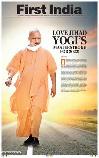 LUCKNOW l MONDAY, NOVEMBER 23, 2020 l Pages 12 l 3.00 RNI NO. UPENG/2020/04393 l Vol 1 l Issue No. 11
LOVE JIHAD
YOGI’SMASTERSTROKE
FOR 2022!
CHIEF MINISTER ADITYA NATH YOGI
ADITI NAGAR
mastermind strategist Uttar Pradesh Chief
Minister Aditya Nath Yogi has very smartly
and timely set “Love Jihad” as one of his most
strategic plans for 2022 Assembly polls by
making Love Jihad cases as non-cognizable
criminal offence with five years imprison-
ment. Yogi has stolen the show from the opposition par-
ties, including the Congress, which have been caught
unaware of Yogi’s this tactical move. Except Rajasthan
Chief Minister Ashok Gehlot, no other Congress leader
across the country and even Mayawati and Akhilesh
Yadav in Lucknow have been able to work out a well-
thought plan and strategy to suitably respond to Yogi’s
controversial Love Jihad offensive. According to sourc-
es, Yogi’s two mentors Prime Minister Narendra Modi
and Home Minister Amit Shah are also curiously watch-
ing their UP nominee Yogi’s “2022 game plan”. Political
observers are of the view that after Ram Mandir move-
ment, Love Jihad may turn to be an another emotion-
ally and politically super hit story of the Saffron party
in Yogi led Uttar Pradesh. Surprisingly, with no admin-
istrative background, this Ghorakhpur “Monk”, main-
ly assisted by his two principal aides Avinash Awasthi
and Navneet Sehgal, is proving to be a tough Adminis-
trator and also one of the most popular leader even out-
side UP, after Narendra Modi and Amit Shah. Now,
Yogi’s Love Jihad mission may bring some more popu-
larity and laurels to his political career.
A
 