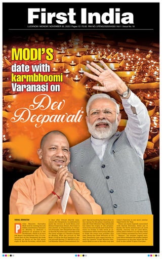 LUCKNOW l MONDAY, NOVEMBER 30, 2020 l Pages 12 l 3.00 RNI NO. UPENG/2020/04393 l Vol 1 l Issue No. 18
MODI’S
date with
karmbhoomi
Varanasi on
SSSSSSSSSSSSS
date withdate withdate with
karmbhoomikarmbhoomikarmbhoomikarmbhoomikarmbhoomikarmbhoomikarmbhoomikarmbhoomikarmbhoomi
Varanasi onVaranasi on
VISHAL SRIVASTAV
rime Minister Narendra
Modi will be visiting his Lok
Sabha constituency Varanasi
on Monday to dedicate a
plethora of projects to the
Devbhoomi, which is in turn
PM Modi’s karmbhoomi also. It is be-
lieved that on Dev Deepawali the Gods
descend on Earth on the full moon
night of Kartik Purnima, which falls
15 days after Diwali (Kartik Ama-
vasya). Dev Deepawali, is celebrated to
mark the victory of Lord Shiva over
demon Tripurasur. Hence, this Utsav is
also known as Tripurotsav or Tripu-
rari Purnima. Dev Deepawali this year
on Kartik Purnima also coincides with
the lunar eclipse or Chandra Grahan
on Monday. With the arrival of PM
Modi, it will be the first landing of spe-
cial aircraft Boeing 777-300 ER at city’s
Lal Bahadur Shastri International Air-
port. Special marking has been done on
the runway for the plane’s landing and
take off. Chief Minister Yogi Adiyanath
has taken the reigns of the prepara-
tions in his own hands and visited Var-
anasi on Friday to take stock of ar-
rangements while instructing officials
to make the event even grander this
time. Being the Chief Minister of UP,
Yogi frequently gets opportunities to
meet his ‘mentor’ Prime Minister Nar-
endra Modi in one or the other way and
today’s function is one more similar
opportunity for Yogi.
There are many legends associated
with Kartik Purnima. Some say it
marks the birth anniversary of Lord
Kartik, warrior son of Lord Shiva,
while others believe it is the day when
Lord Vishnu assumed his first avatar
- ‘Matsya’. Yet another legend says,
Lord Shiva defeated the mighty demon
Tripurasura on this day, hence the fes-
tival is also called Tripuri Purnima.
P
 