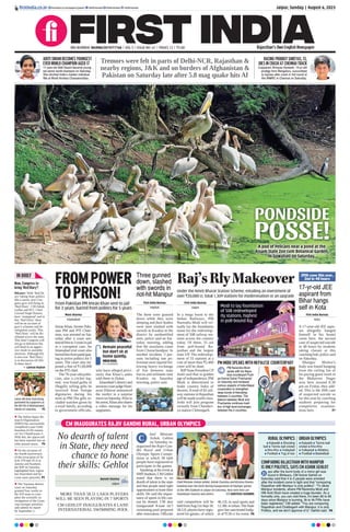 A pod of Pelicans near a pond at the
Assam State Zoo cum Botanical Garden,
in Guwahati on Saturday.
PONDSIDE
POSSE!
CM INAUGURATES RAJIV GANDHI RURAL, URBAN OLYMPICS
No dearth of talent
in State, they need
chance to hone
their skills: Gehlot
MORE THAN 58.51 LAKH PLAYERS
WILL BE SEEN PLAYING IN 7 SPORTS
CM GEHLOT INAUGURATES 8 LANE
INTERNATIONAL SWIMMING POOL
Naresh Sharma
Jaipur
hief Minister
Ashok Gehlot
on Saturday in-
augurated the Rajiv Gan-
dhi Rural and Urban
Olympic Sports Compe-
tition in which 58 lakh
people have registered to
participate in the games.
Speaking at the event at
SMSStadium,CMGehlot
noted that there is no
dearth of talent in the state
and that people need right
opportunities to hone their
skills. He said the impor-
tance of sports in life can-
not be denied. CM also
inaugurated 8-lane int’l
swimming pool prepared
after renovation. Officials
said competition will be
heldfromAug5toSept18.
58.51Lplayershaveregis-
tered for games, of which
46.12L in rural sports and
12.38Linurban.TheState
govt has sanctioned budg-
et of `130 cr for event. P8
Chief Minister Ashok Gehlot, Ashok Chandna and Krishna Poonia
handing over the torch during inauguration of Olympic games
at the SMS Stadium in Jaipur on Saturday. Also seen here are
Shashikant Sharma and others. SANTOSH SHARMA
C RURAL OLYMPICS
l Kabaddi l Shooting
ball l Tennis ball cricket
l Kho-Kho l Volleyball
l Football l Tug of war
URBAN OLYMPICS
l Kabaddi l Tennis ball
cricket l Kho-Kho
l Volleyball l Athletics
l Football l Basketball
COMPARING RAJASTHAN WITH MANIPUR
IS ONLY POLITICS, SAYS CM ASHOK GEHLOT
ays after the burnt body of a minor girl was
found in Bhilwara, CM Ashok Gehlot on
Saturday said that 4 to 5 people were arrested
after the incident came to light and that “comparing
Rajasthan with Manipur is only politics”. “To dilute
Manipur incidents, where PM Narendra Modi and
HM Amit Shah have created a huge blunder. As a
formality only, you can visit there, it’s been 80 to 85
days since Manipur is burning, 3k to 4k FIRs have
been registered,” CM added. “You are comparing
Rajasthan and Chattisgarh with Manipur, it is only
Politics, and we don’t approve of it,” Gehlot said. P8
D
Jaipur, Sunday | August 6, 2023
RNI NUMBER: RAJENG/2019/77764 | VOL 5 | ISSUE NO. 61 | PAGES 12 | `3.00 Rajasthan’s Own English Newspaper
ﬁrstindia.co.in ﬁrstindia.co.in/epapers/jaipur theﬁrstindia theﬁrstindia theﬁrstindia
20th case this year,
2nd in 48 hours
17-yr-old JEE
aspirant from
Bihar hangs
self in Kota
First India Bureau
Kota
A 17-year-old JEE aspir-
ant allegedly hanged
himself in his hostel
room here, the second
case of suspected suicide
in 48 hours by students
taking classes at this
coaching hub, police said
on Saturday.
Bhargav Mishra’s
body was found hanging
from the ceiling fan of
his paying guest room in
the Mahaveer Nagar
area here around 8.30
pm on Friday, they add-
ed. This is the 20th case
of suspected suicide so
far this year by coaching
students preparing for
competitive examina-
tions here. P7
FROMPOWER
TOPRISON!
From Pakistan PM Imran Khan sent to jail
for 3 years, barred from politics for 5 years
Moni Sharma
Islamabad
Imran Khan, former Paki-
stan PM and PTI Chair-
man, was arrested on Sat-
urday after a court sen-
tencedhimto3yearsinjail
in a corruption case. An
Islamabad trial court also
barredhimfromparticipat-
ing in active politics for 5
years. The court also im-
posed a fine of `1,00,000
on the PTI chief.
The 70-year-old politi-
cian, also a cricket leg-
end, was found guilty of
illegally selling gifts he
received from foreign
dignitaries during his
term as PM.The gifts in-
cluded watches given by
a royal family, according
to government officials,
who have alleged previ-
ously that Khan’s aides
sold them in Dubai.
Islamabad’s district and
sessionscourtjudgeHum-
ayun Dilawar announced
the verdict in a surprise
moveonSaturday.Priorto
hisarrest,Khanalsoshares
a video message for his
supporters.
Remain peaceful
but don’t sit at
home quietly.
IMRAN KHAN,
PTI CHAIRMAN
Three gunned
down, slashed
with swords in
riot-hit Manipur
First India Bureau
Imphal
The three were gunned
down while they were
sleeping and their bodies
were later slashed with
swords at Kwakta in the
district by unidentified
men, police said on Sat-
urday morning, adding
that the assailants came
from Churachandpur. In
another incident, 3 per-
sons including one po-
liceman were injured fol-
lowing heavy exchange
of fire between state
forces and militants near
Kwakta on Saturday
morning, police said.
Modi to lay foundation
of 508 redeveloped
rly stations, highest
in poll-bound Raj
Raj’sRlyMakeover
Under the Amrit Bharat Station Scheme, entailing an investment of
over `20,000 cr, total 1,309 stations for modernisation or an upgrade
First India Bureau
Jaipur
In a mega boost to the
Indian Railways, PM
Narendra Modi will vir-
tually lay the foundation
stone for the redevelop-
ment of 508 railway sta-
tions across the country
today. Of these, 55 are
from poll-bound Ra-
jasthan and the largest
state UP. The redevelop-
ment of 55 stations at a
cost of more than `2,400
crore will be done.
BJPState President CP
Joshi said that in golden
age of independence, PM
Modi is determined to
make country India of
dreams.Atotal of 82 rail-
way stations in Rajasthan
will be made world-class.
Joshi will join program
virtually from Chanderi-
ya station Chittorgarh.
PM MODI SPEAKS WITH NEPALESE COUNTERPART
PM Narendra Modi
spoke with his Nepa-
lese counterpart Push-
pa Kamal Dahal 'Prachanda'
on Saturday and reviewed
various aspects of India-Nepal
cooperation to strengthen
deep bonds of friendship
between 2 countries. The
telecon between Modi and
Prachanda continues tradi-
tion of high level exchanges
between the 2 countries.
IN BRIEF
 The Indian Space Re-
search Organisation
(ISRO) has successfully
completed Lunar Orbit
Insertion (LOI) maneu-
ver for Chandrayaan-3.
With this, the spacecraft
has been inserted into an
orbit around moon. P6
 On the occasion of
the fourth anniversary
of the revocation of Ar-
ticle 370 and 35-A in
Jammu and Kashmir,
the BJP on Saturday
highlighted how region
has flourished and be-
come more peaceful. P5
 The Varanasi district
court on Saturday
granted four weeks to
the ASI team to com-
plete the scientific in-
vestigation of the Gyan-
vapi mosque premises
and submit its report
by September 2.
Now, Congress to
bring ‘Red Diary’!
Bikaner: With ‘Red Di-
ary’ taking State politics
like a storm, now Con-
gress govt will bring its
‘Red Diary’. CM Ashok
Gehlot and PCC Chief
Govind Singh Dotasra
have ‘strategised’ and in
this ‘Red Diary’ there
will be an account of
govt’s schemes and de-
velopment works. This
‘Red Diary’ will be dis-
tributed across the state.
This time Congress will
not go in defensive but
will head in an aggres-
sive mode in assembly
elections. Although this
is also true ‘Red Diary’
is in discussion till Del-
hi these days!
Laxman Raghav
Union HM Amit Shah being
garlanded by supporters at
the BJP HQ in Bhubaneswar,
Odisha on Saturday. P5
ADITI SWAMI BECOMES YOUNGEST
EVER WORLD CHAMPION AGED 17
17-year-old Aditi Swami became young-
est senior world champion on Saturday.
She clinched India’s maiden individual
title at World Archery Championships.
RACING PRODIGY SHREYAS, 13,
DIES IN CRASH AT CHENNAI TRACK
Copparam Shreyas Hareesh, 13-yr-old
prodigy from Bengaluru, succumbed
to injuries after crash in 3rd round of
the INMRC in Chennai on Saturday.
Tremors were felt in parts of Delhi-NCR, Rajasthan &
nearby regions, J&K and on borders of Afghanistan &
Pakistan on Saturday late after 5.8 mag quake hits Af
 